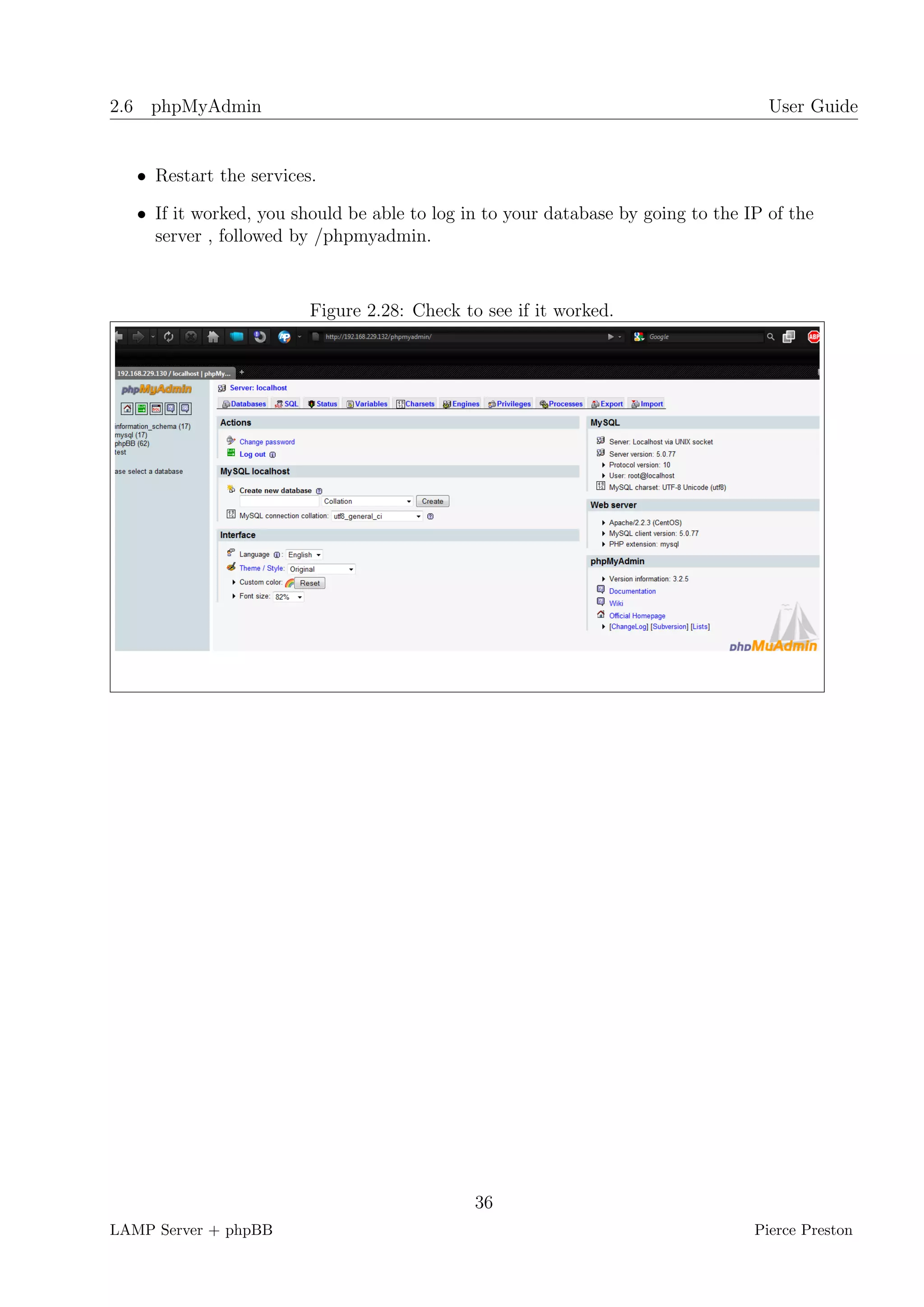 2.6 phpMyAdmin                                                                      User Guide


   • Restart the services.

   • If it worked, you should be able to log in to your database by going to the IP of the
     server , followed by /phpmyadmin.



                         Figure 2.28: Check to see if it worked.




                                              36
LAMP Server + phpBB                                                               Pierce Preston
 