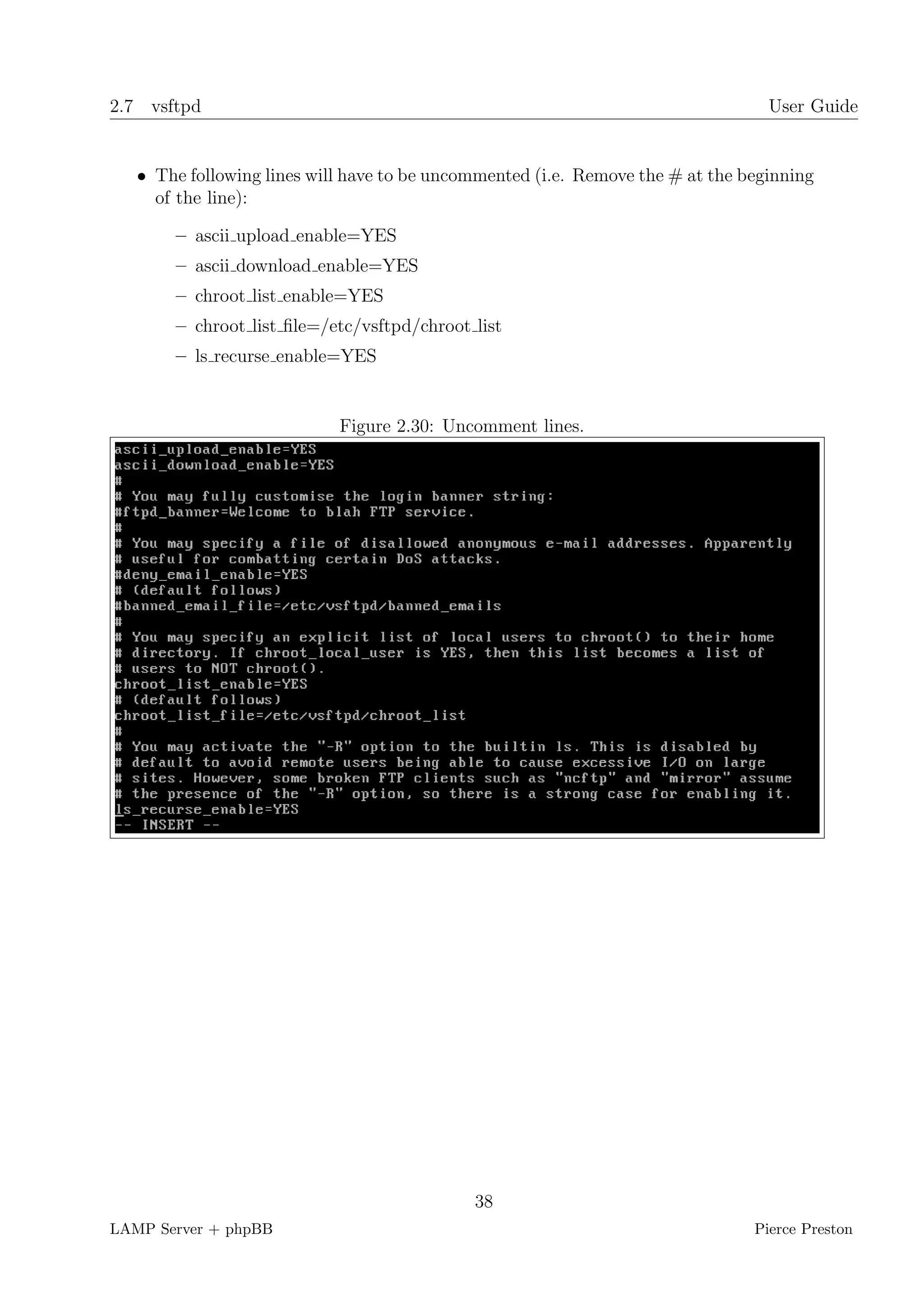 2.7 vsftpd                                                                        User Guide


   • The following lines will have to be uncommented (i.e. Remove the # at the beginning
     of the line):

       – ascii upload enable=YES
       – ascii download enable=YES
       – chroot list enable=YES
       – chroot list ﬁle=/etc/vsftpd/chroot list
       – ls recurse enable=YES


                            Figure 2.30: Uncomment lines.




                                             38
LAMP Server + phpBB                                                             Pierce Preston
 