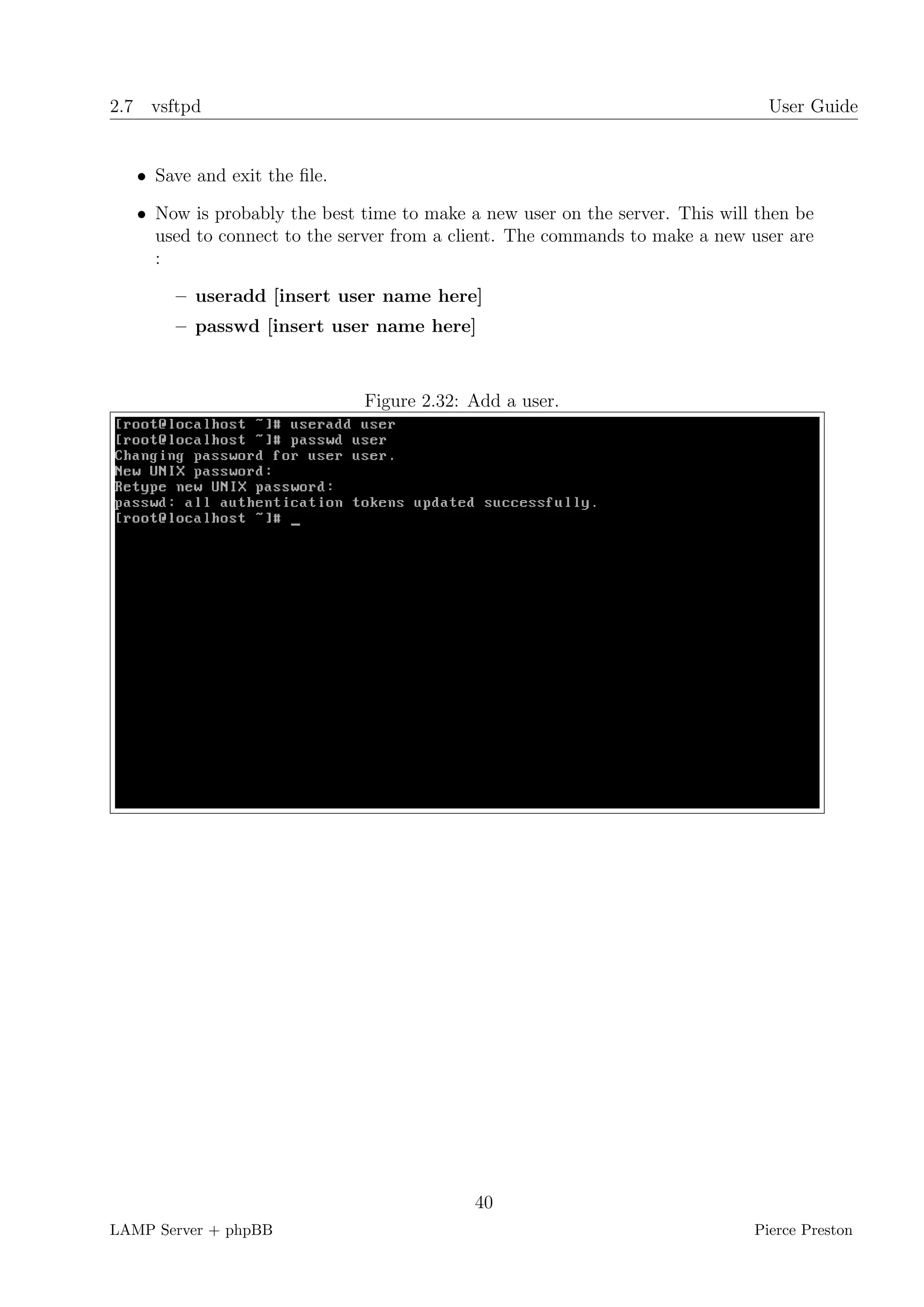 2.7 vsftpd                                                                      User Guide


   • Save and exit the ﬁle.

   • Now is probably the best time to make a new user on the server. This will then be
     used to connect to the server from a client. The commands to make a new user are
     :

       – useradd [insert user name here]
       – passwd [insert user name here]



                              Figure 2.32: Add a user.




                                            40
LAMP Server + phpBB                                                           Pierce Preston
 
