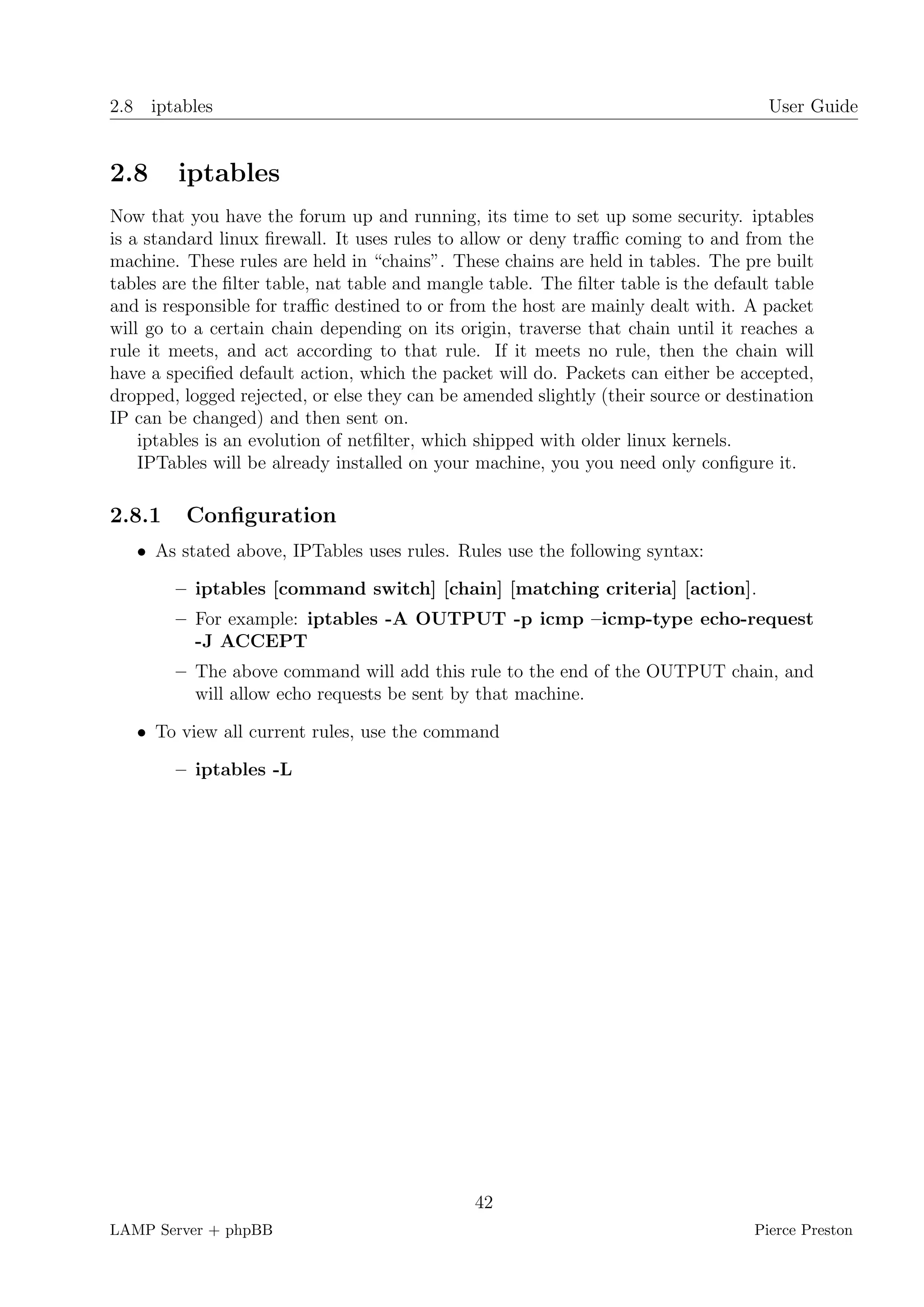 2.8 iptables                                                                          User Guide


2.8     iptables
Now that you have the forum up and running, its time to set up some security. iptables
is a standard linux ﬁrewall. It uses rules to allow or deny traﬃc coming to and from the
machine. These rules are held in “chains”. These chains are held in tables. The pre built
tables are the ﬁlter table, nat table and mangle table. The ﬁlter table is the default table
and is responsible for traﬃc destined to or from the host are mainly dealt with. A packet
will go to a certain chain depending on its origin, traverse that chain until it reaches a
rule it meets, and act according to that rule. If it meets no rule, then the chain will
have a speciﬁed default action, which the packet will do. Packets can either be accepted,
dropped, logged rejected, or else they can be amended slightly (their source or destination
IP can be changed) and then sent on.
    iptables is an evolution of netﬁlter, which shipped with older linux kernels.
    IPTables will be already installed on your machine, you you need only conﬁgure it.

2.8.1    Conﬁguration
   • As stated above, IPTables uses rules. Rules use the following syntax:

        – iptables [command switch] [chain] [matching criteria] [action].
        – For example: iptables -A OUTPUT -p icmp –icmp-type echo-request
          -J ACCEPT
        – The above command will add this rule to the end of the OUTPUT chain, and
          will allow echo requests be sent by that machine.

   • To view all current rules, use the command

        – iptables -L




                                               42
LAMP Server + phpBB                                                                 Pierce Preston
 