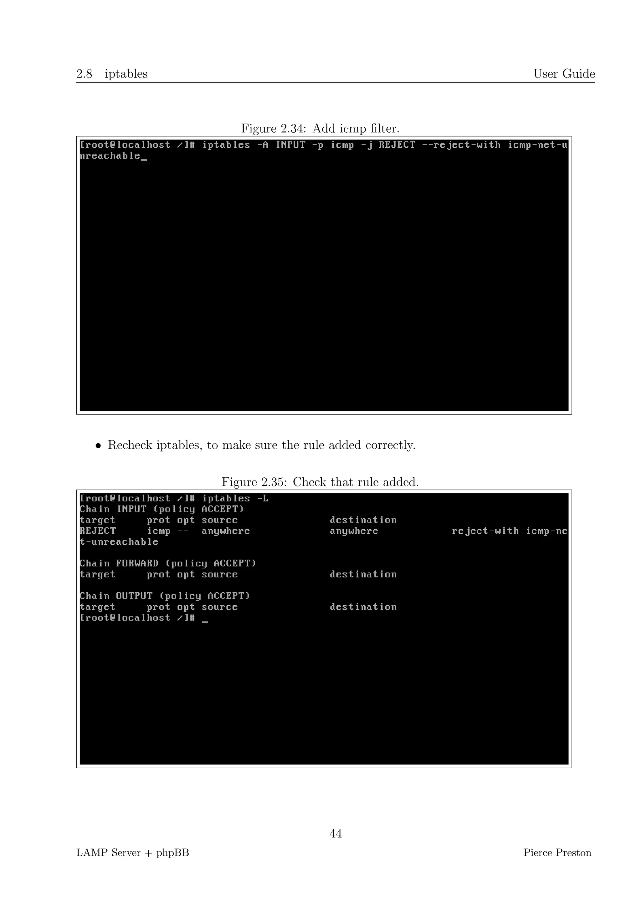 2.8 iptables                                                      User Guide



                             Figure 2.34: Add icmp ﬁlter.




   • Recheck iptables, to make sure the rule added correctly.

                         Figure 2.35: Check that rule added.




                                             44
LAMP Server + phpBB                                             Pierce Preston
 