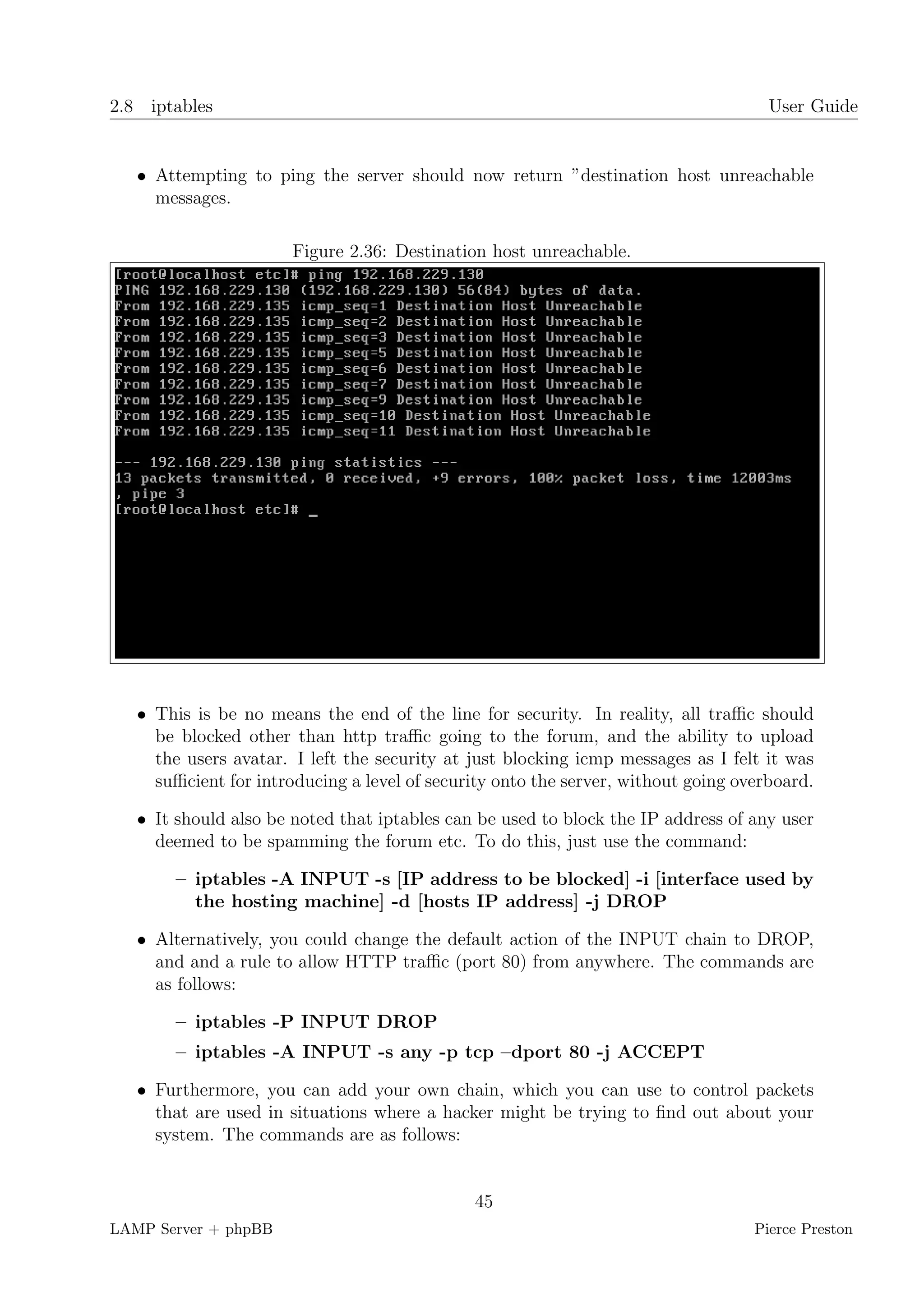 2.8 iptables                                                                         User Guide


   • Attempting to ping the server should now return ”destination host unreachable
     messages.

                       Figure 2.36: Destination host unreachable.




   • This is be no means the end of the line for security. In reality, all traﬃc should
     be blocked other than http traﬃc going to the forum, and the ability to upload
     the users avatar. I left the security at just blocking icmp messages as I felt it was
     suﬃcient for introducing a level of security onto the server, without going overboard.

   • It should also be noted that iptables can be used to block the IP address of any user
     deemed to be spamming the forum etc. To do this, just use the command:

        – iptables -A INPUT -s [IP address to be blocked] -i [interface used by
          the hosting machine] -d [hosts IP address] -j DROP

   • Alternatively, you could change the default action of the INPUT chain to DROP,
     and and a rule to allow HTTP traﬃc (port 80) from anywhere. The commands are
     as follows:

        – iptables -P INPUT DROP
        – iptables -A INPUT -s any -p tcp –dport 80 -j ACCEPT

   • Furthermore, you can add your own chain, which you can use to control packets
     that are used in situations where a hacker might be trying to ﬁnd out about your
     system. The commands are as follows:


                                              45
LAMP Server + phpBB                                                                Pierce Preston
 