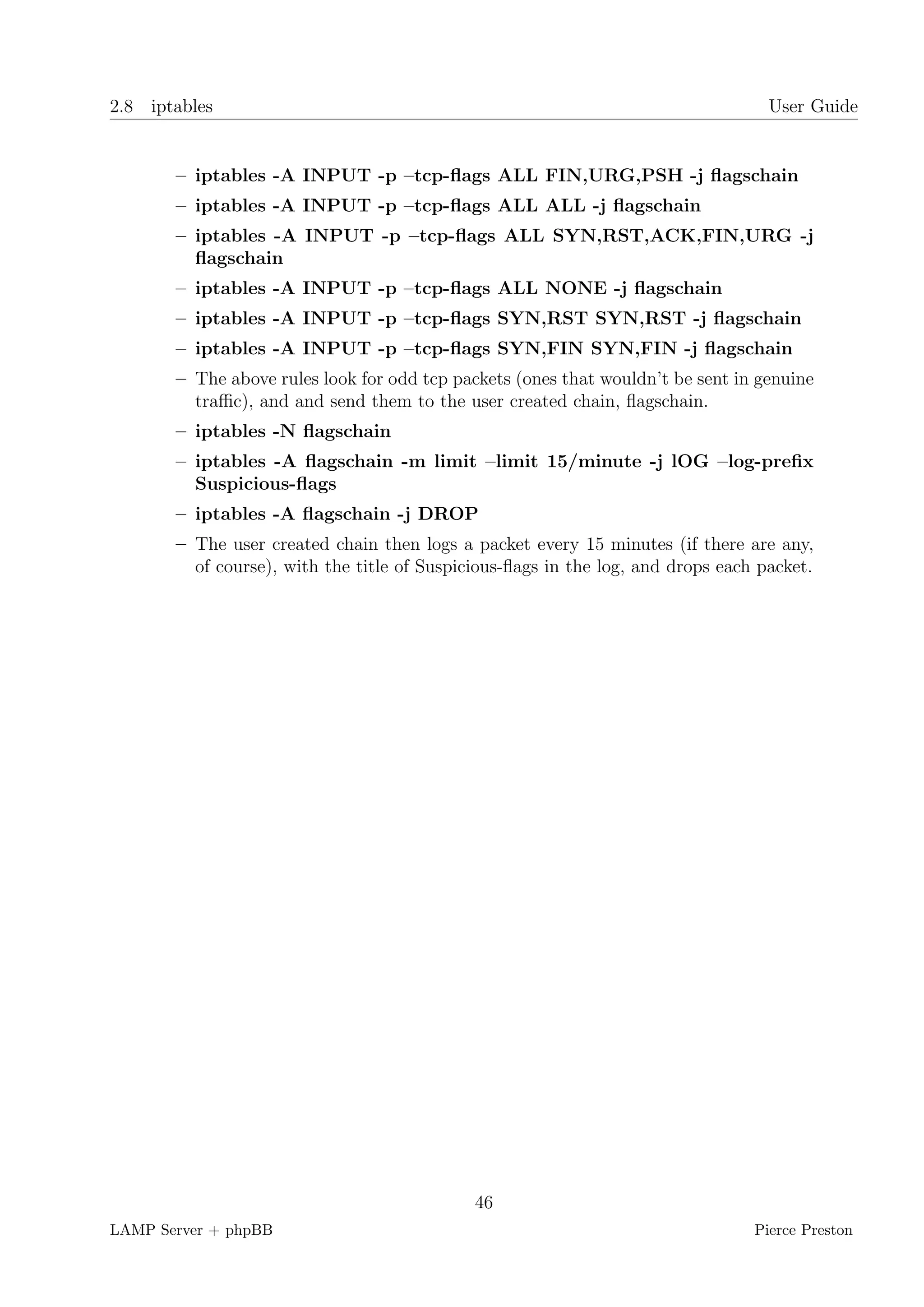 2.8 iptables                                                                       User Guide


       – iptables -A INPUT -p –tcp-ﬂags ALL FIN,URG,PSH -j ﬂagschain
       – iptables -A INPUT -p –tcp-ﬂags ALL ALL -j ﬂagschain
       – iptables -A INPUT -p –tcp-ﬂags ALL SYN,RST,ACK,FIN,URG -j
         ﬂagschain
       – iptables -A INPUT -p –tcp-ﬂags ALL NONE -j ﬂagschain
       – iptables -A INPUT -p –tcp-ﬂags SYN,RST SYN,RST -j ﬂagschain
       – iptables -A INPUT -p –tcp-ﬂags SYN,FIN SYN,FIN -j ﬂagschain
       – The above rules look for odd tcp packets (ones that wouldn’t be sent in genuine
         traﬃc), and and send them to the user created chain, ﬂagschain.
       – iptables -N ﬂagschain
       – iptables -A ﬂagschain -m limit –limit 15/minute -j lOG –log-preﬁx
         Suspicious-ﬂags
       – iptables -A ﬂagschain -j DROP
       – The user created chain then logs a packet every 15 minutes (if there are any,
         of course), with the title of Suspicious-ﬂags in the log, and drops each packet.




                                             46
LAMP Server + phpBB                                                              Pierce Preston
 