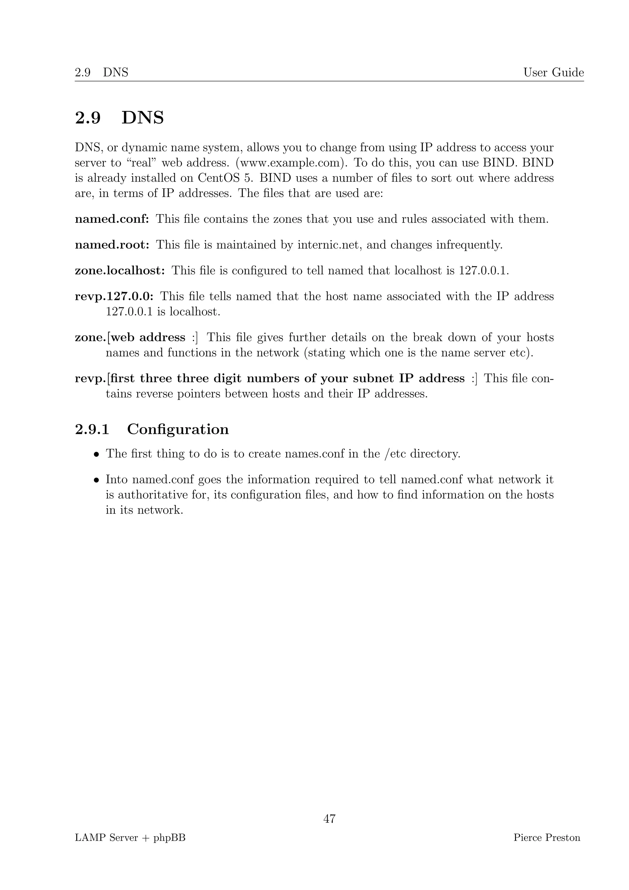 2.9 DNS                                                                              User Guide


2.9     DNS
DNS, or dynamic name system, allows you to change from using IP address to access your
server to “real” web address. (www.example.com). To do this, you can use BIND. BIND
is already installed on CentOS 5. BIND uses a number of ﬁles to sort out where address
are, in terms of IP addresses. The ﬁles that are used are:

named.conf: This ﬁle contains the zones that you use and rules associated with them.

named.root: This ﬁle is maintained by internic.net, and changes infrequently.

zone.localhost: This ﬁle is conﬁgured to tell named that localhost is 127.0.0.1.

revp.127.0.0: This ﬁle tells named that the host name associated with the IP address
     127.0.0.1 is localhost.

zone.[web address :] This ﬁle gives further details on the break down of your hosts
     names and functions in the network (stating which one is the name server etc).

revp.[ﬁrst three three digit numbers of your subnet IP address :] This ﬁle con-
     tains reverse pointers between hosts and their IP addresses.

2.9.1    Conﬁguration
   • The ﬁrst thing to do is to create names.conf in the /etc directory.

   • Into named.conf goes the information required to tell named.conf what network it
     is authoritative for, its conﬁguration ﬁles, and how to ﬁnd information on the hosts
     in its network.




                                              47
LAMP Server + phpBB                                                                Pierce Preston
 