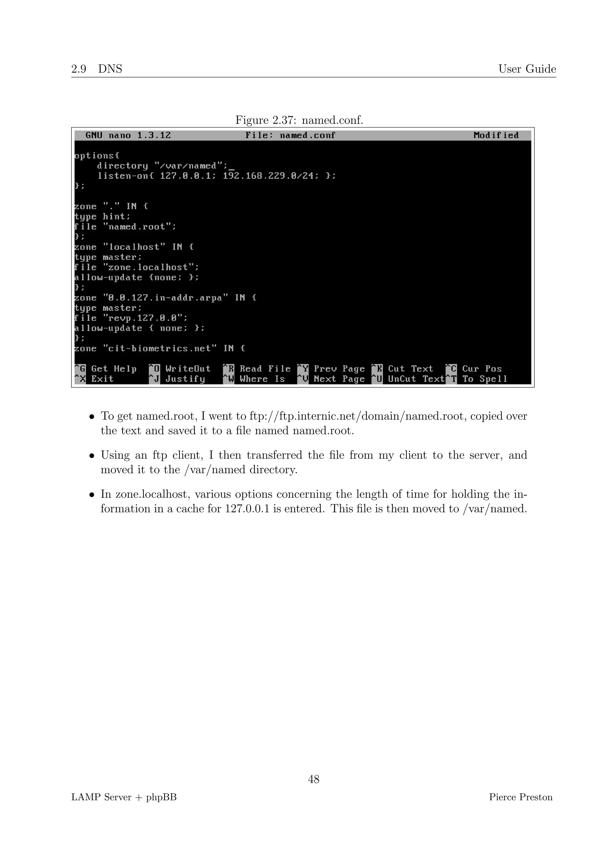 2.9 DNS                                                                            User Guide



                               Figure 2.37: named.conf.




   • To get named.root, I went to ftp://ftp.internic.net/domain/named.root, copied over
     the text and saved it to a ﬁle named named.root.

   • Using an ftp client, I then transferred the ﬁle from my client to the server, and
     moved it to the /var/named directory.

   • In zone.localhost, various options concerning the length of time for holding the in-
     formation in a cache for 127.0.0.1 is entered. This ﬁle is then moved to /var/named.




                                             48
LAMP Server + phpBB                                                              Pierce Preston
 