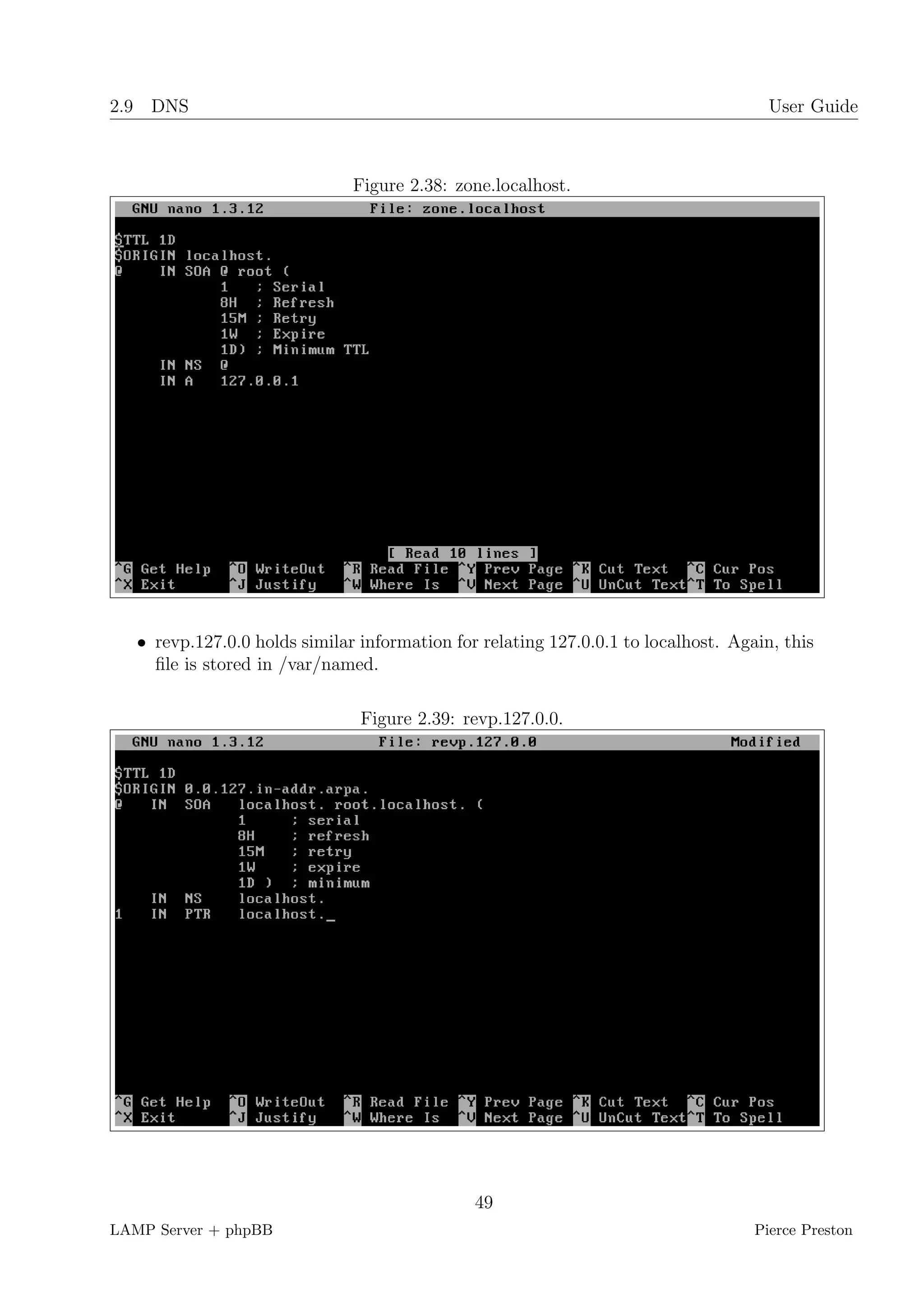 2.9 DNS                                                                               User Guide



                               Figure 2.38: zone.localhost.




   • revp.127.0.0 holds similar information for relating 127.0.0.1 to localhost. Again, this
     ﬁle is stored in /var/named.

                                Figure 2.39: revp.127.0.0.




                                               49
LAMP Server + phpBB                                                                 Pierce Preston
 