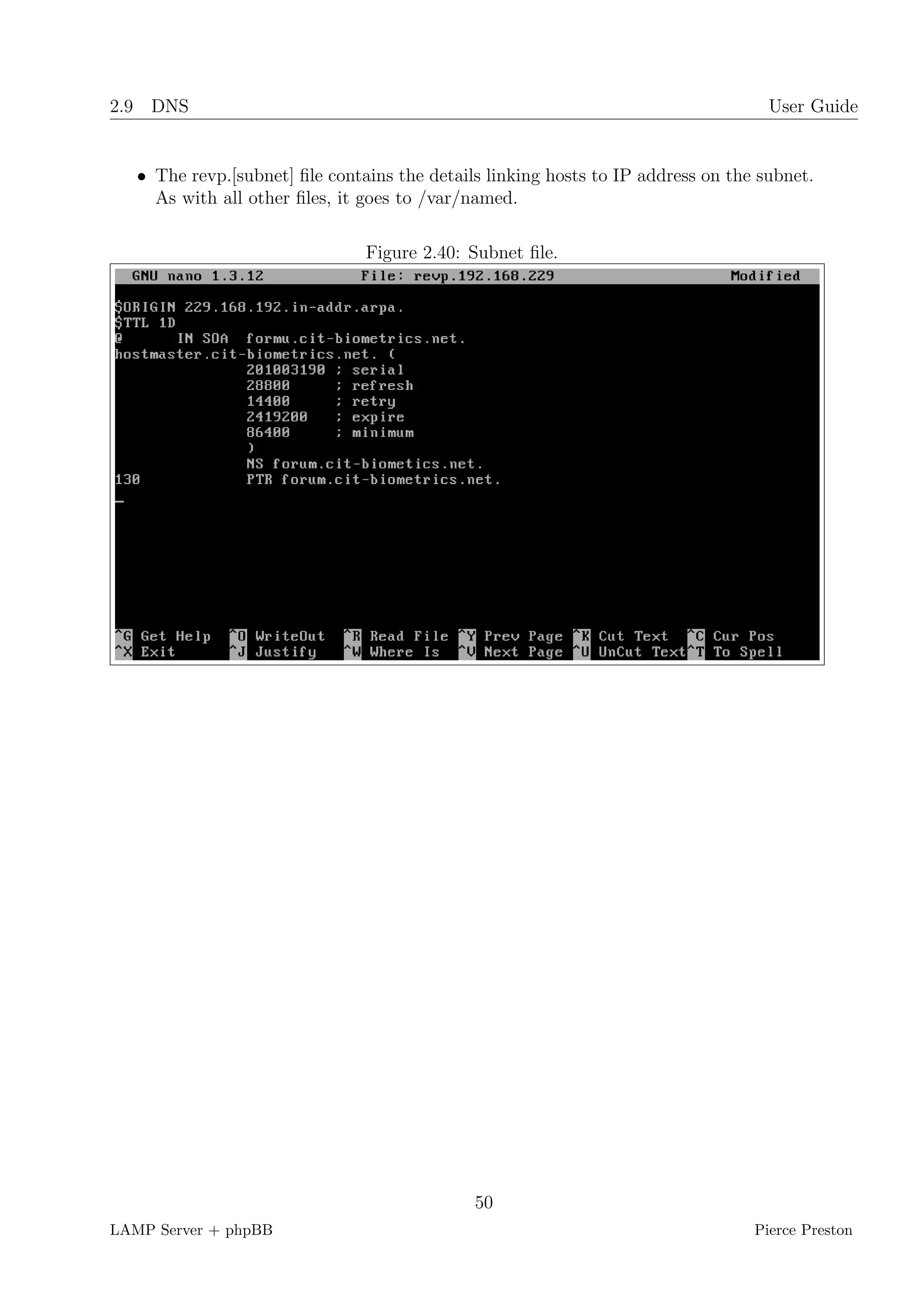 2.9 DNS                                                                             User Guide


   • The revp.[subnet] ﬁle contains the details linking hosts to IP address on the subnet.
     As with all other ﬁles, it goes to /var/named.

                                Figure 2.40: Subnet ﬁle.




                                              50
LAMP Server + phpBB                                                               Pierce Preston
 