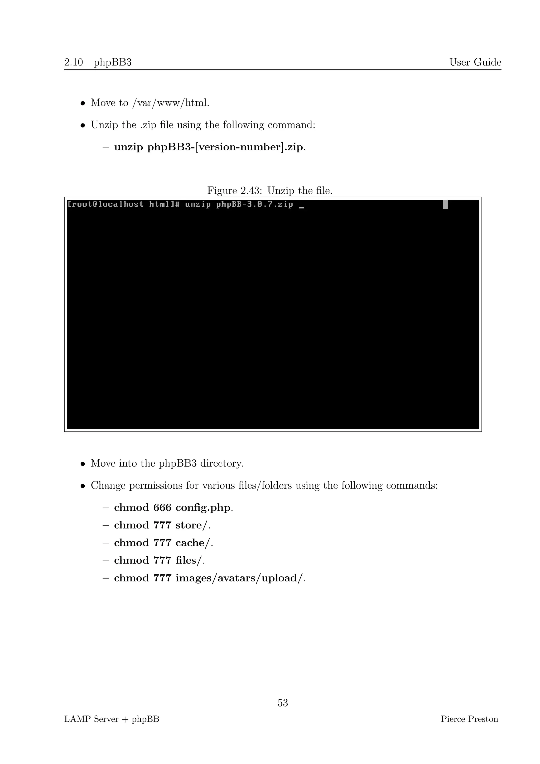 2.10 phpBB3                                                                        User Guide


   • Move to /var/www/html.

   • Unzip the .zip ﬁle using the following command:

       – unzip phpBB3-[version-number].zip.



                             Figure 2.43: Unzip the ﬁle.




   • Move into the phpBB3 directory.

   • Change permissions for various ﬁles/folders using the following commands:

       – chmod 666 conﬁg.php.
       – chmod 777 store/.
       – chmod 777 cache/.
       – chmod 777 ﬁles/.
       – chmod 777 images/avatars/upload/.




                                            53
LAMP Server + phpBB                                                              Pierce Preston
 