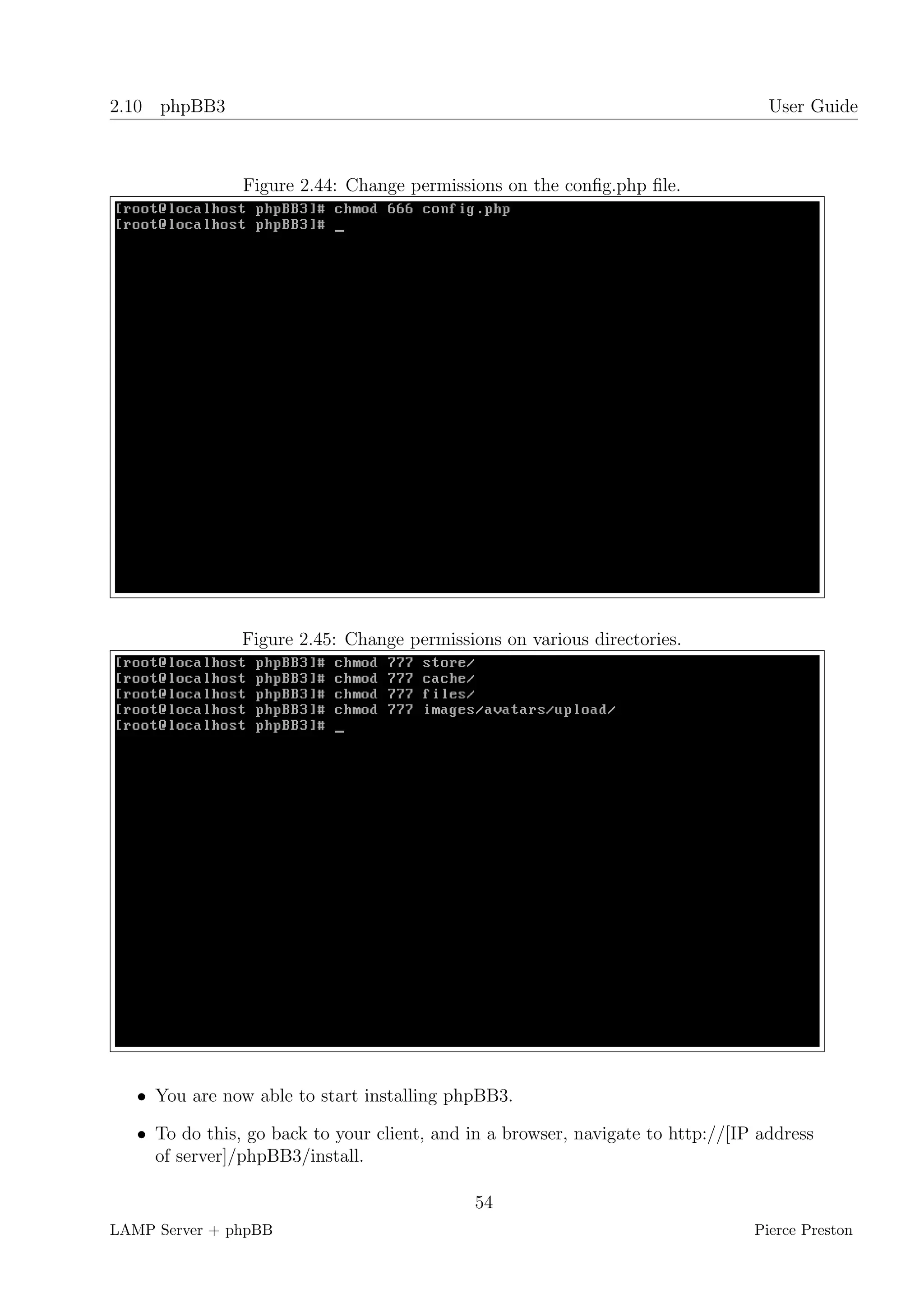 2.10 phpBB3                                                                        User Guide



                Figure 2.44: Change permissions on the conﬁg.php ﬁle.




                Figure 2.45: Change permissions on various directories.




   • You are now able to start installing phpBB3.

   • To do this, go back to your client, and in a browser, navigate to http://[IP address
     of server]/phpBB3/install.

                                             54
LAMP Server + phpBB                                                              Pierce Preston
 