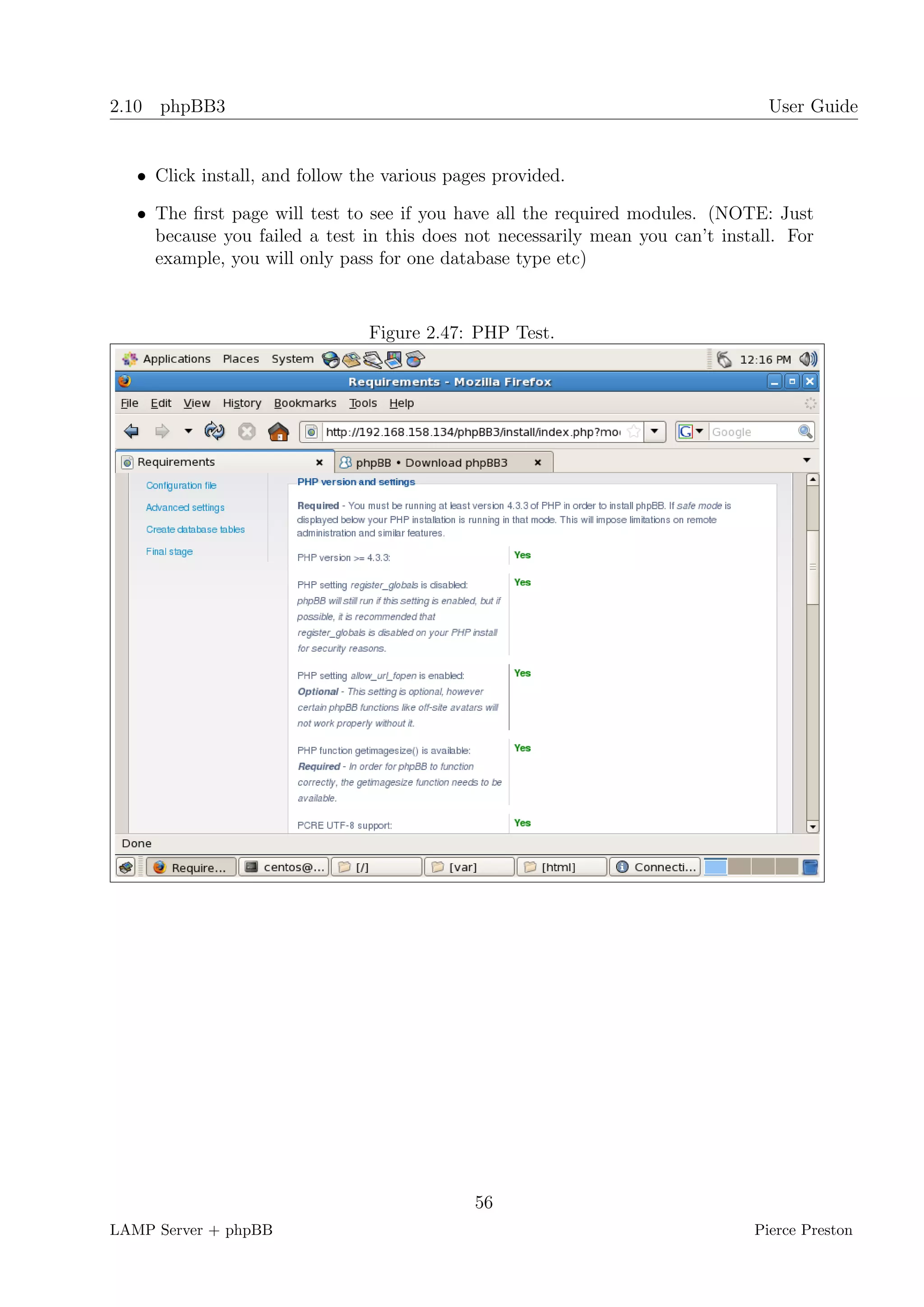 2.10 phpBB3                                                                      User Guide


   • Click install, and follow the various pages provided.

   • The ﬁrst page will test to see if you have all the required modules. (NOTE: Just
     because you failed a test in this does not necessarily mean you can’t install. For
     example, you will only pass for one database type etc)



                                Figure 2.47: PHP Test.




                                              56
LAMP Server + phpBB                                                            Pierce Preston
 