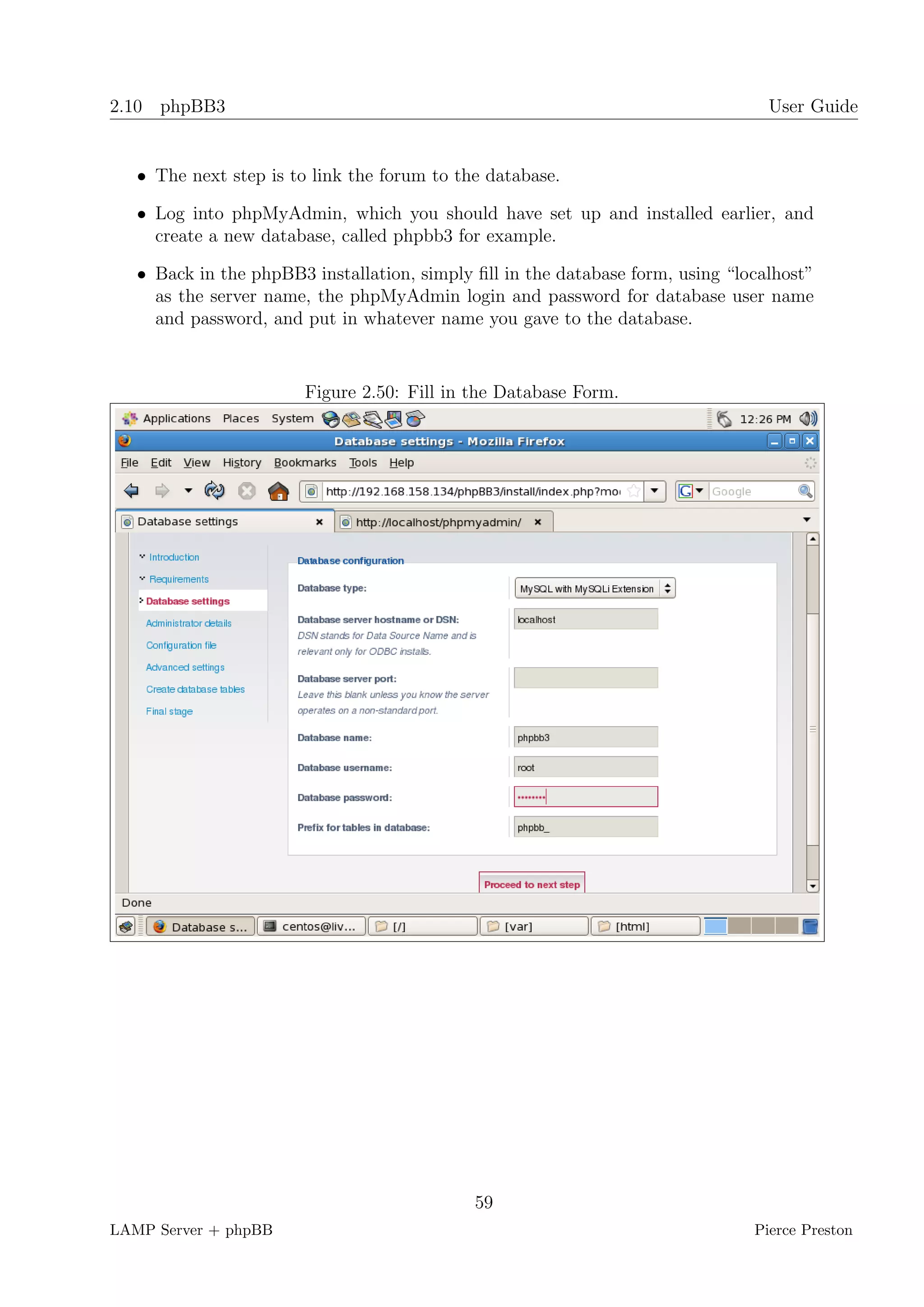 2.10 phpBB3                                                                       User Guide


   • The next step is to link the forum to the database.

   • Log into phpMyAdmin, which you should have set up and installed earlier, and
     create a new database, called phpbb3 for example.

   • Back in the phpBB3 installation, simply ﬁll in the database form, using “localhost”
     as the server name, the phpMyAdmin login and password for database user name
     and password, and put in whatever name you gave to the database.


                        Figure 2.50: Fill in the Database Form.




                                             59
LAMP Server + phpBB                                                             Pierce Preston
 