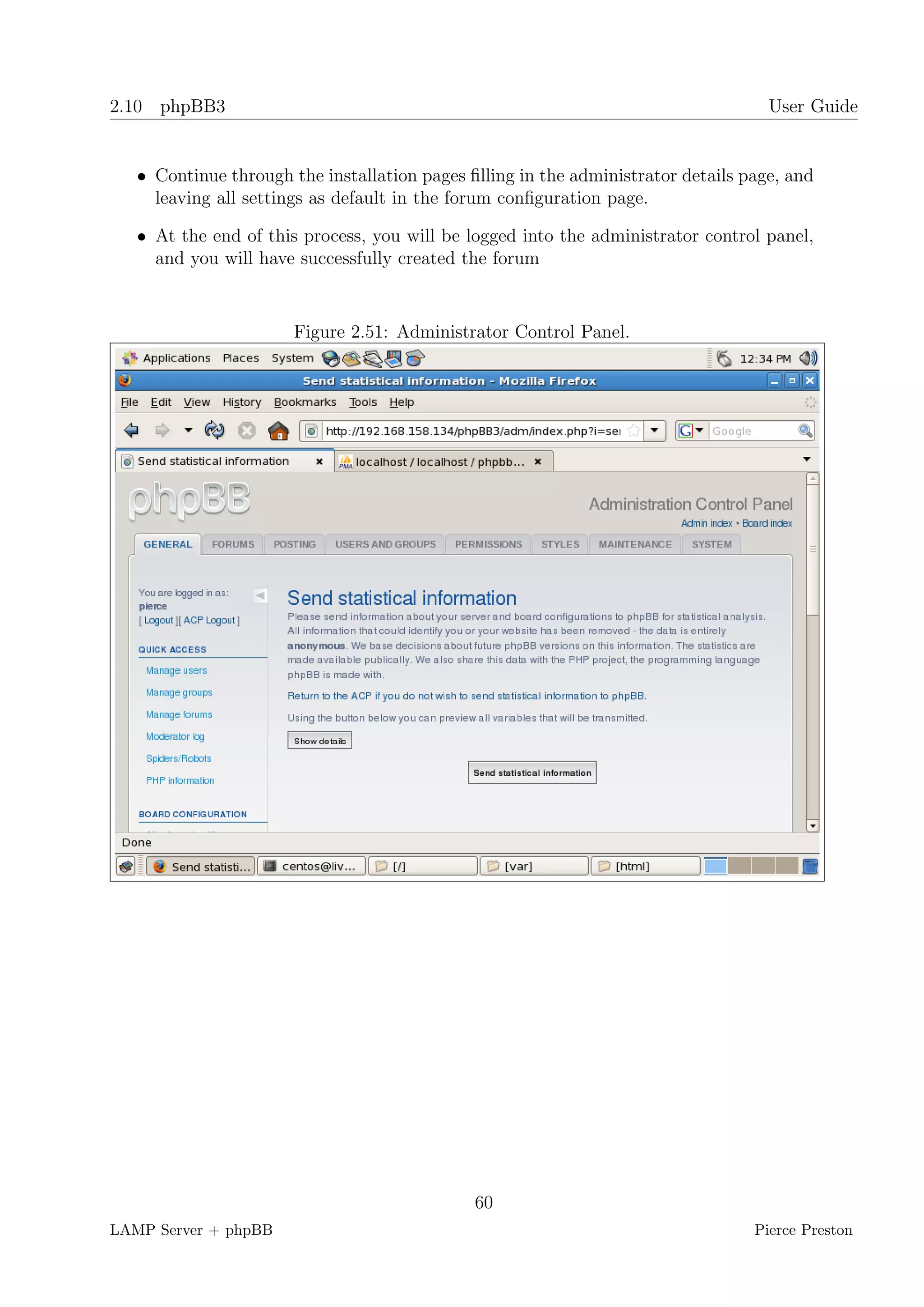2.10 phpBB3                                                                         User Guide


   • Continue through the installation pages ﬁlling in the administrator details page, and
     leaving all settings as default in the forum conﬁguration page.

   • At the end of this process, you will be logged into the administrator control panel,
     and you will have successfully created the forum


                       Figure 2.51: Administrator Control Panel.




                                              60
LAMP Server + phpBB                                                               Pierce Preston
 