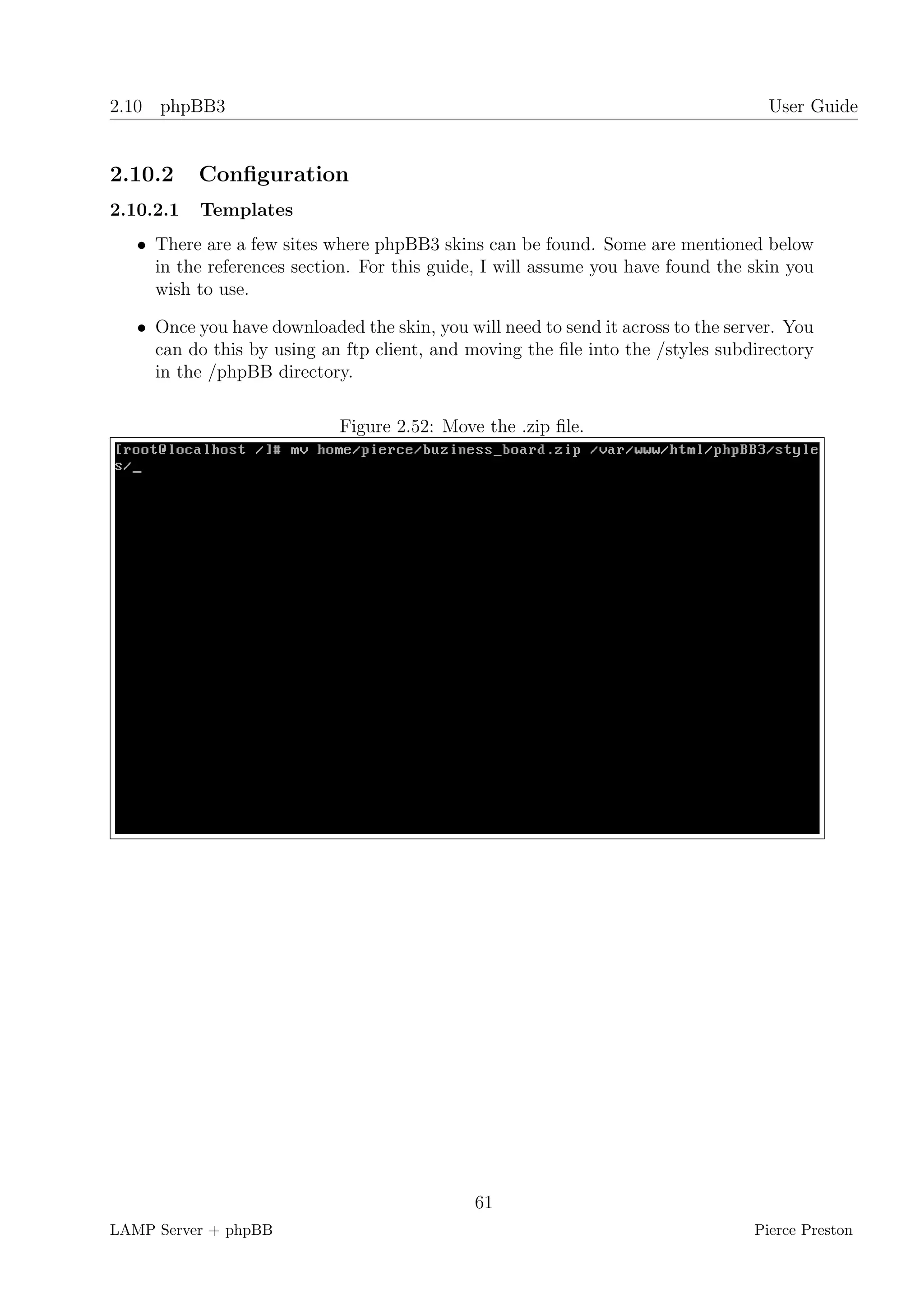2.10 phpBB3                                                                         User Guide


2.10.2     Conﬁguration
2.10.2.1   Templates
   • There are a few sites where phpBB3 skins can be found. Some are mentioned below
     in the references section. For this guide, I will assume you have found the skin you
     wish to use.

   • Once you have downloaded the skin, you will need to send it across to the server. You
     can do this by using an ftp client, and moving the ﬁle into the /styles subdirectory
     in the /phpBB directory.

                             Figure 2.52: Move the .zip ﬁle.




                                              61
LAMP Server + phpBB                                                               Pierce Preston
 