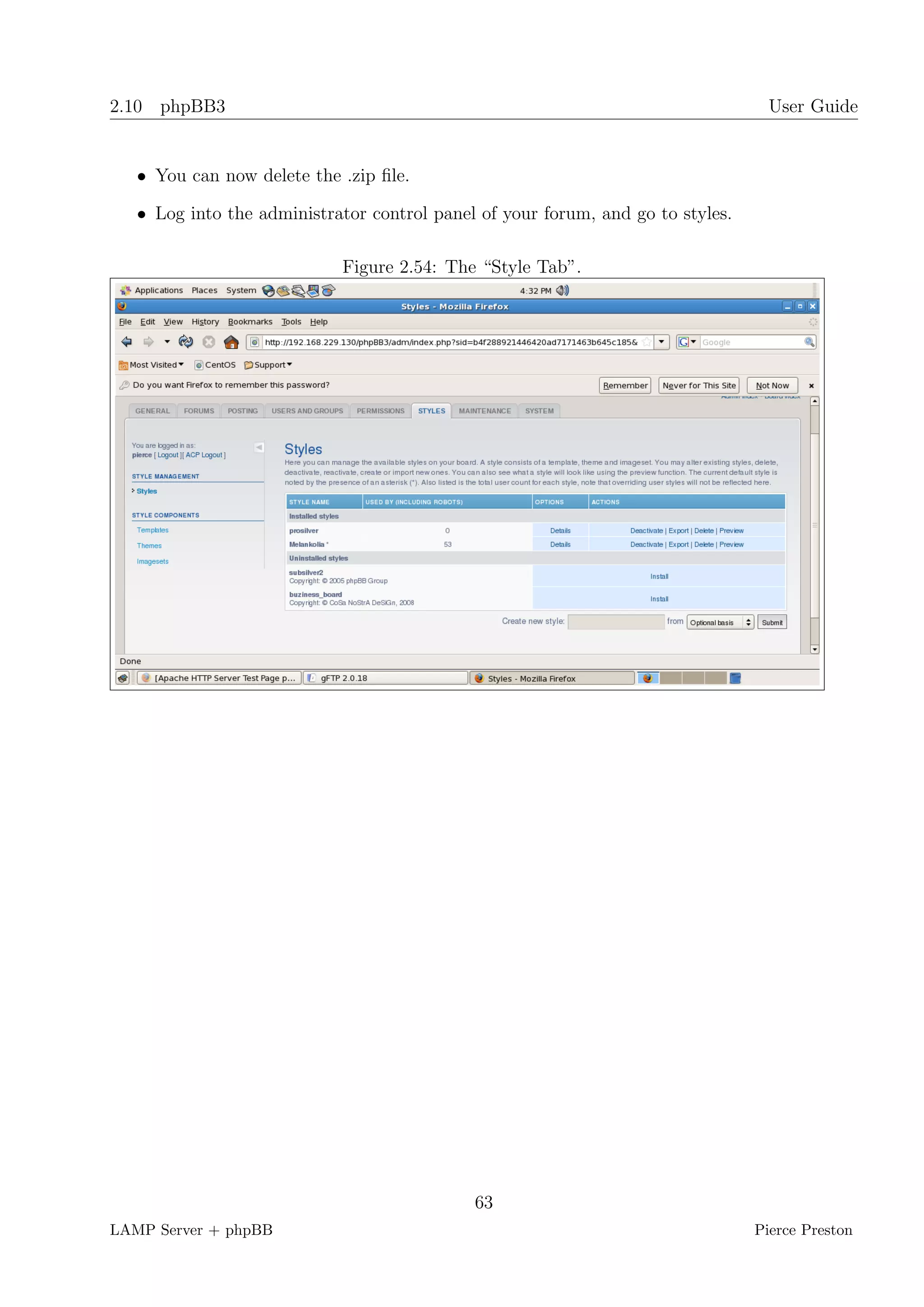 2.10 phpBB3                                                                        User Guide


   • You can now delete the .zip ﬁle.

   • Log into the administrator control panel of your forum, and go to styles.

                            Figure 2.54: The “Style Tab”.




                                             63
LAMP Server + phpBB                                                              Pierce Preston
 