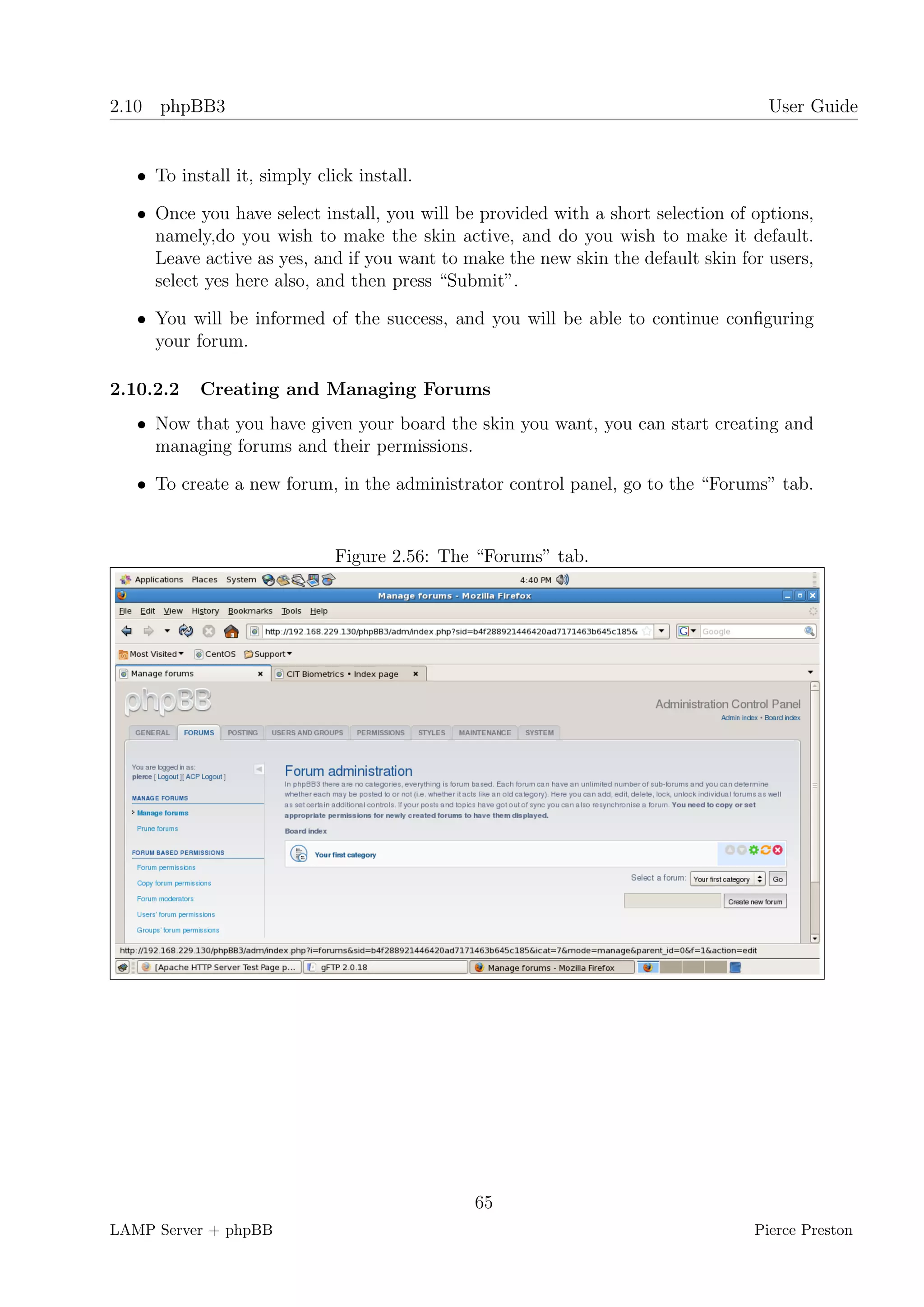 2.10 phpBB3                                                                         User Guide


   • To install it, simply click install.

   • Once you have select install, you will be provided with a short selection of options,
     namely,do you wish to make the skin active, and do you wish to make it default.
     Leave active as yes, and if you want to make the new skin the default skin for users,
     select yes here also, and then press “Submit”.

   • You will be informed of the success, and you will be able to continue conﬁguring
     your forum.

2.10.2.2   Creating and Managing Forums
   • Now that you have given your board the skin you want, you can start creating and
     managing forums and their permissions.

   • To create a new forum, in the administrator control panel, go to the “Forums” tab.


                              Figure 2.56: The “Forums” tab.




                                              65
LAMP Server + phpBB                                                               Pierce Preston
 
