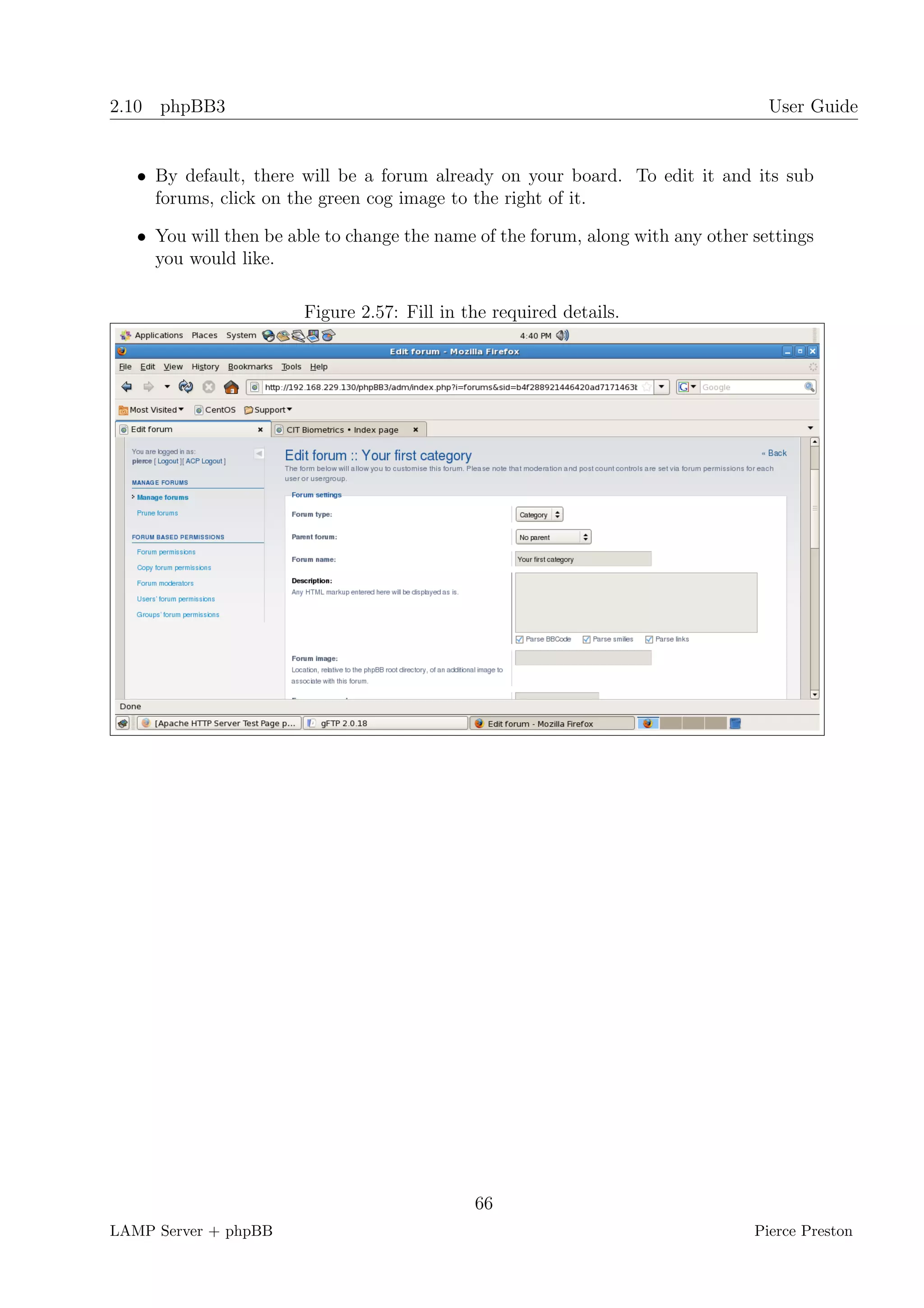 2.10 phpBB3                                                                        User Guide


   • By default, there will be a forum already on your board. To edit it and its sub
     forums, click on the green cog image to the right of it.

   • You will then be able to change the name of the forum, along with any other settings
     you would like.

                        Figure 2.57: Fill in the required details.




                                              66
LAMP Server + phpBB                                                              Pierce Preston
 
