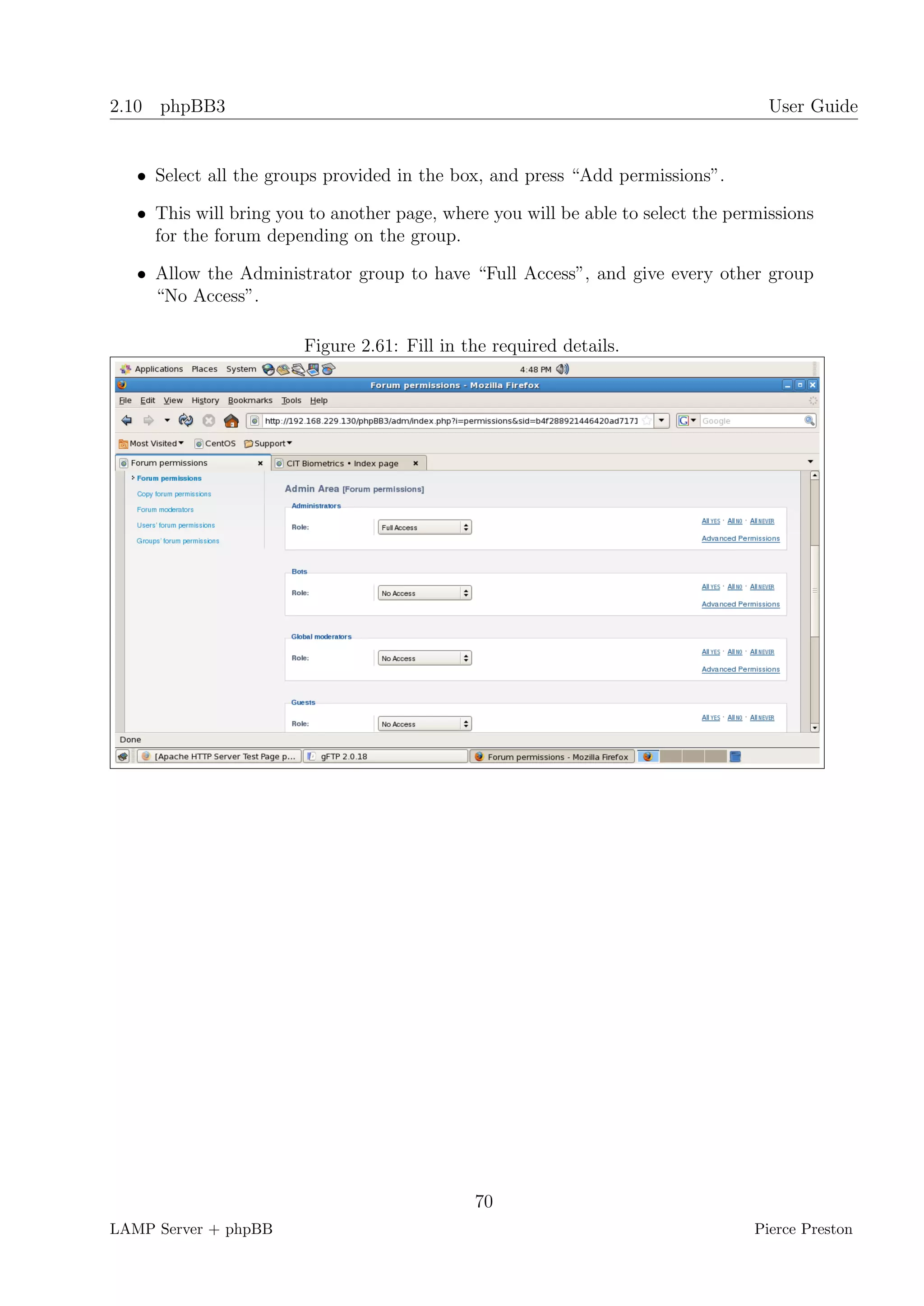 2.10 phpBB3                                                                         User Guide


   • Select all the groups provided in the box, and press “Add permissions”.

   • This will bring you to another page, where you will be able to select the permissions
     for the forum depending on the group.

   • Allow the Administrator group to have “Full Access”, and give every other group
     “No Access”.

                        Figure 2.61: Fill in the required details.




                                              70
LAMP Server + phpBB                                                               Pierce Preston
 