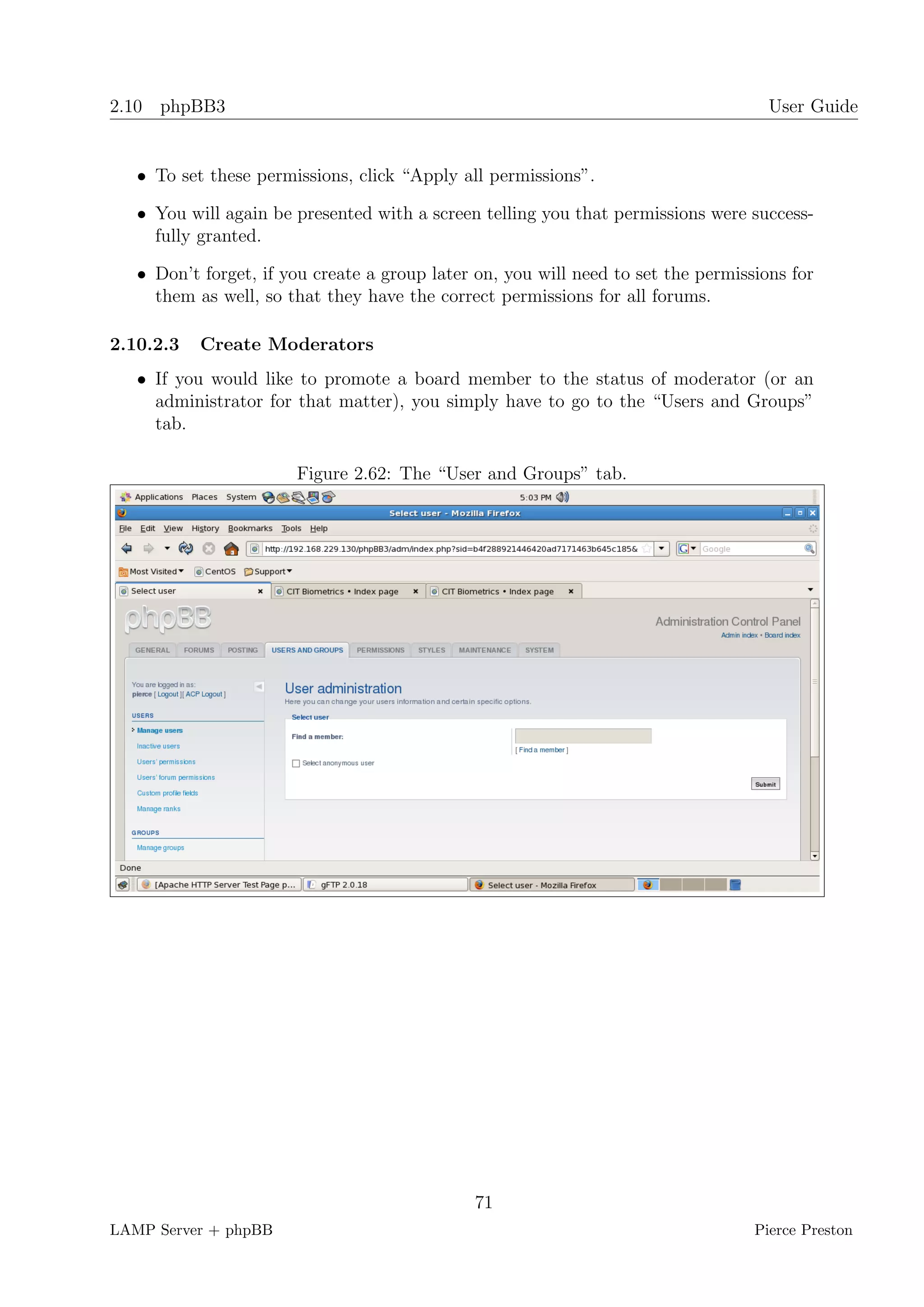 2.10 phpBB3                                                                          User Guide


   • To set these permissions, click “Apply all permissions”.

   • You will again be presented with a screen telling you that permissions were success-
     fully granted.

   • Don’t forget, if you create a group later on, you will need to set the permissions for
     them as well, so that they have the correct permissions for all forums.

2.10.2.3   Create Moderators
   • If you would like to promote a board member to the status of moderator (or an
     administrator for that matter), you simply have to go to the “Users and Groups”
     tab.

                       Figure 2.62: The “User and Groups” tab.




                                              71
LAMP Server + phpBB                                                                Pierce Preston
 