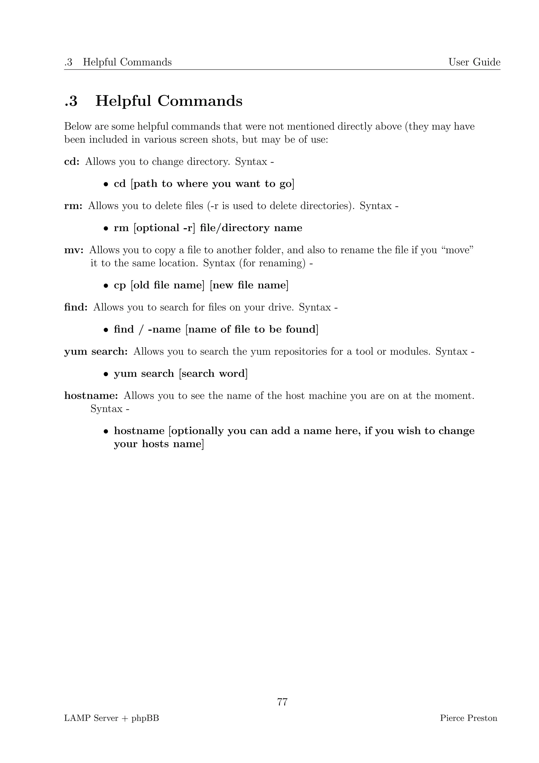 .3 Helpful Commands                                                               User Guide


.3    Helpful Commands
Below are some helpful commands that were not mentioned directly above (they may have
been included in various screen shots, but may be of use:

cd: Allows you to change directory. Syntax -

        • cd [path to where you want to go]

rm: Allows you to delete ﬁles (-r is used to delete directories). Syntax -

        • rm [optional -r] ﬁle/directory name

mv: Allows you to copy a ﬁle to another folder, and also to rename the ﬁle if you “move”
    it to the same location. Syntax (for renaming) -

        • cp [old ﬁle name] [new ﬁle name]

ﬁnd: Allows you to search for ﬁles on your drive. Syntax -

        • ﬁnd / -name [name of ﬁle to be found]

yum search: Allows you to search the yum repositories for a tool or modules. Syntax -

        • yum search [search word]

hostname: Allows you to see the name of the host machine you are on at the moment.
     Syntax -

        • hostname [optionally you can add a name here, if you wish to change
          your hosts name]




                                               77
LAMP Server + phpBB                                                             Pierce Preston
 