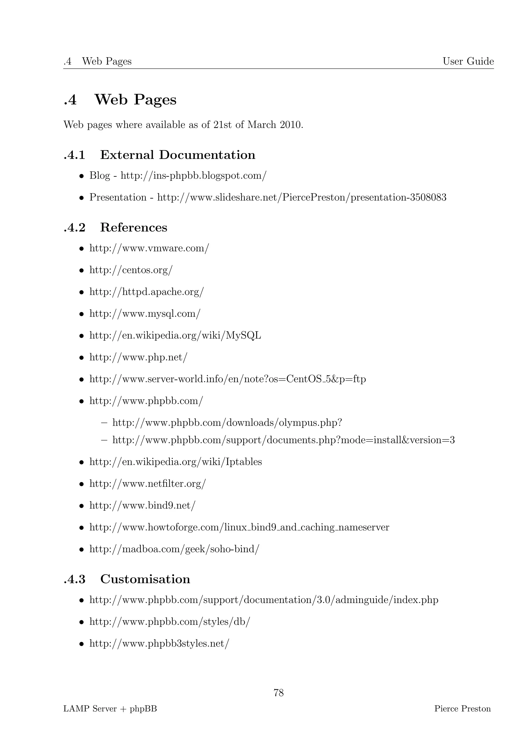 .4 Web Pages                                                                     User Guide


.4      Web Pages
Web pages where available as of 21st of March 2010.

.4.1     External Documentation
     • Blog - http://ins-phpbb.blogspot.com/

     • Presentation - http://www.slideshare.net/PiercePreston/presentation-3508083

.4.2     References
     • http://www.vmware.com/

     • http://centos.org/

     • http://httpd.apache.org/

     • http://www.mysql.com/

     • http://en.wikipedia.org/wiki/MySQL

     • http://www.php.net/

     • http://www.server-world.info/en/note?os=CentOS 5&p=ftp

     • http://www.phpbb.com/

         – http://www.phpbb.com/downloads/olympus.php?
         – http://www.phpbb.com/support/documents.php?mode=install&version=3

     • http://en.wikipedia.org/wiki/Iptables

     • http://www.netﬁlter.org/

     • http://www.bind9.net/

     • http://www.howtoforge.com/linux bind9 and caching nameserver

     • http://madboa.com/geek/soho-bind/

.4.3     Customisation
     • http://www.phpbb.com/support/documentation/3.0/adminguide/index.php

     • http://www.phpbb.com/styles/db/

     • http://www.phpbb3styles.net/



                                               78
LAMP Server + phpBB                                                            Pierce Preston
 