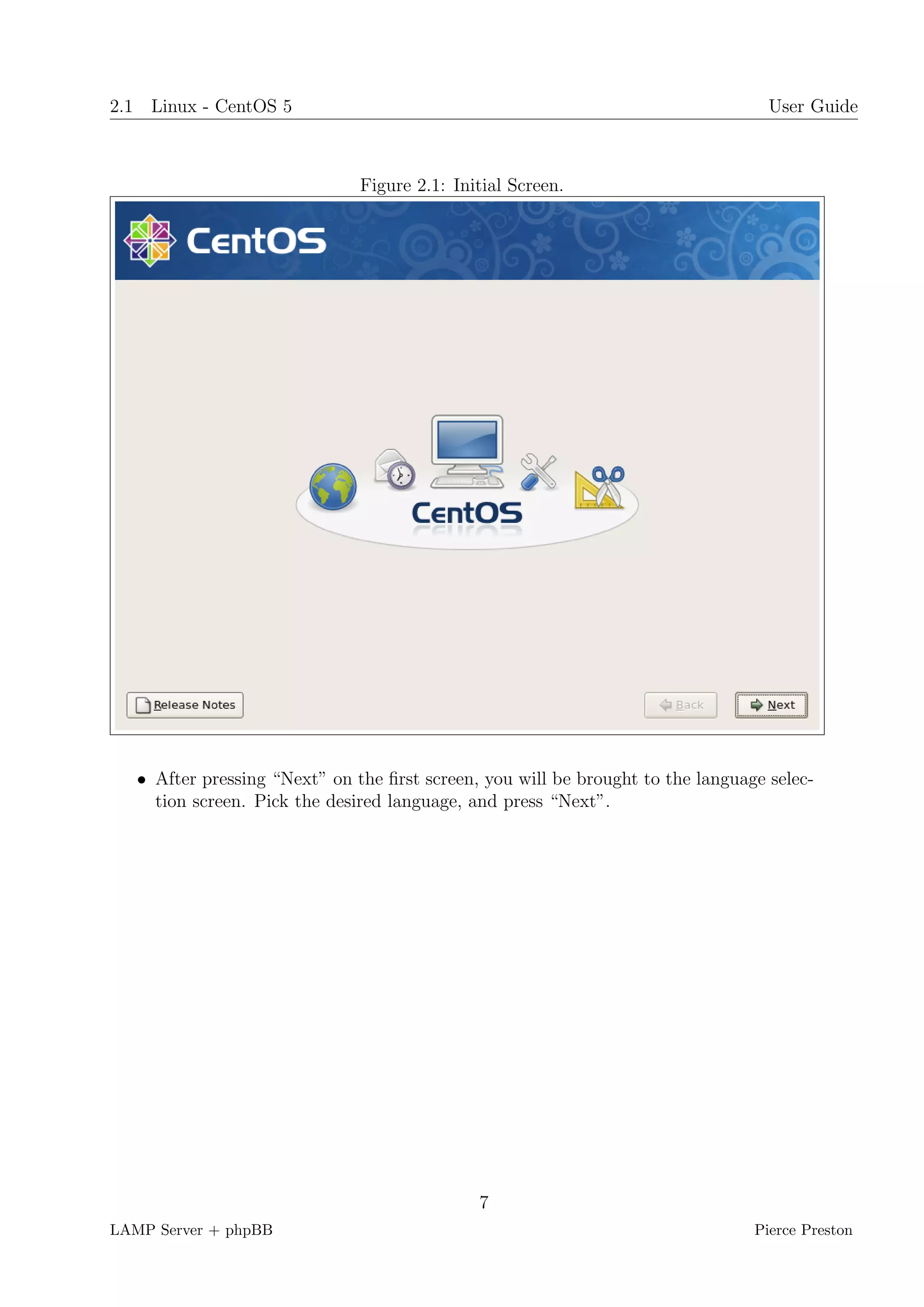 2.1 Linux - CentOS 5                                                               User Guide



                               Figure 2.1: Initial Screen.




   • After pressing “Next” on the ﬁrst screen, you will be brought to the language selec-
     tion screen. Pick the desired language, and press “Next”.




                                              7
LAMP Server + phpBB                                                              Pierce Preston
 