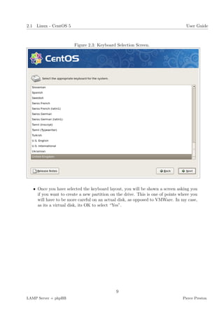 2.1 Linux - CentOS 5                                                              User Guide



                        Figure 2.3: Keyboard Selection Screen.




   • Once you have selected the keyboard layout, you will be shown a screen asking you
     if you want to create a new partition on the drive. This is one of points where you
     will have to be more careful on an actual disk, as opposed to VMWare. In my case,
     as its a virtual disk, its OK to select “Yes”.




                                             9
LAMP Server + phpBB                                                             Pierce Preston
 