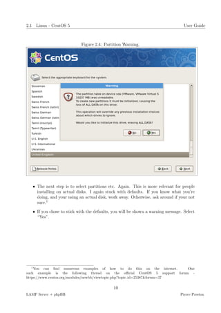 2.1 Linux - CentOS 5                                                               User Guide



                            Figure 2.4: Partition Warning.




   • The next step is to select partitions etc. Again. This is more relevant for people
     installing on actual disks. I again stuck with defaults. If you know what you’re
     doing, and your using an actual disk, work away. Otherwise, ask around if your not
     sure.1

   • If you chose to stick with the defaults, you will be shown a warning message. Select
     “Yes”.




  1
    You can ﬁnd numerous examples of how to do this on the internet.       One
such example is the following thread on the oﬃcial CentOS 5 support forum -
https://www.centos.org/modules/newbb/viewtopic.php?topic id=25387&forum=37

                                             10
LAMP Server + phpBB                                                              Pierce Preston
 