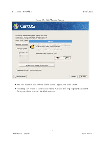 2.1 Linux - CentOS 5                                                              User Guide



                           Figure 2.5: Disk Warning Screen.




   • The next screen is the network device screen. Again, just press “Next”.

   • Following that screen is the location screen. Click on the map displayed and select
     the country (and nearest city) that you want.




                                             11
LAMP Server + phpBB                                                             Pierce Preston
 