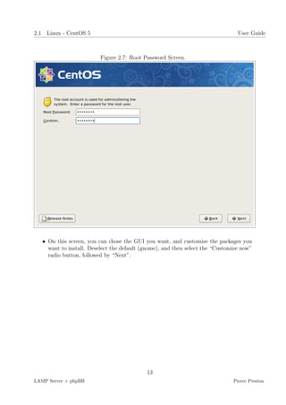 2.1 Linux - CentOS 5                                                             User Guide



                          Figure 2.7: Root Password Screen.




   • On this screen, you can chose the GUI you want, and customise the packages you
     want to install. Deselect the default (gnome), and then select the “Customize now”
     radio button, followed by “Next”.




                                            13
LAMP Server + phpBB                                                            Pierce Preston
 