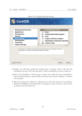 2.1 Linux - CentOS 5                                                               User Guide



                         Figure 2.9: Package Selection Screen.




   • Finally, you will have reached the install screen. Pressing “Next” will start the
     installation process (This can take quite a while, depending on system resources).

   • Once it has installed, it will ask you to remove any media (if you are installing it
     onto an actual machine, using a DVD), and then you can press “Reboot” to reboot
     your machine.

   • After the system has rebooted, it will present to with the security set up options.
     Disable both SELinux and the ﬁrewall. To navigate, us the arrow keys, and to select
     an option, press the space bar.




                                             15
LAMP Server + phpBB                                                              Pierce Preston
 