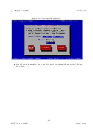 2.1 Linux - CentOS 5                                                          User Guide



                        Figure 2.10: Security Set up Screen.




   • You will then be asked to log in as root, using the password you created during
     installation.




                                           16
LAMP Server + phpBB                                                         Pierce Preston
 