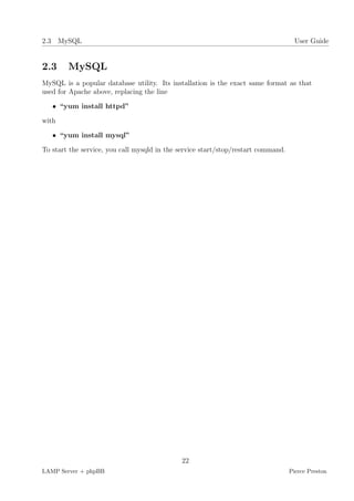 2.3 MySQL                                                                            User Guide


2.3     MySQL
MySQL is a popular database utility. Its installation is the exact same format as that
used for Apache above, replacing the line

   • “yum install httpd”

with

   • “yum install mysql”

To start the service, you call mysqld in the service start/stop/restart command.




                                             22
LAMP Server + phpBB                                                                Pierce Preston
 