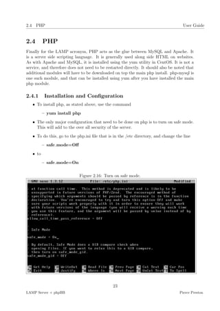2.4 PHP                                                                              User Guide


2.4       PHP
Finally for the LAMP acronym, PHP acts as the glue between MySQL and Apache. It
is a server side scripting language. It is generally used along side HTML on websites.
As with Apache and MySQL, it is installed using the yum utility in CentOS. It is not a
service, and therefore does not need to be restarted directly. It should also be noted that
additional modules will have to be downloaded on top the main php install. php-mysql is
one such module, and that can be installed using yum after you have installed the main
php module.

2.4.1      Installation and Conﬁguration
   • To install php, as stated above, use the command
          – yum install php
   • The only major conﬁguration that need to be done on php is to turn on safe mode.
     This will add to the over all security of the server.
   • To do this, go to the php.ini ﬁle that is in the /etc directory, and change the line
          – safe mode=Oﬀ
   • to
          – safe mode=On


                            Figure 2.16: Turn on safe mode.




                                               23
LAMP Server + phpBB                                                                Pierce Preston
 