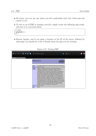 2.4 PHP                                                                           User Guide


   • Of course, you can use any editor you feel comfortable with, but I ﬁnd nano the
     easiest to use.

   • To test to see if PHP is running correctly, simply create the following php script,
     and save it in /var/www/html:
  1 <?php
  2 phpinfo ( ) ;
  3 ?>


   • Restart Apache, and if you point a browser at the IP of the server, followed by
     index.php, you should see a list of details about the php you are running.


                              Figure 2.17: Testing PHP.




                                             24
LAMP Server + phpBB                                                             Pierce Preston
 