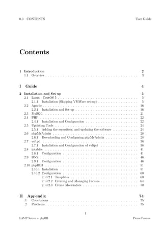 0.0 CONTENTS                                                                                                 User Guide




Contents

1 Introduction                                                                                                    2
  1.1 Overview . . . . . . . . . . . . . . . . . . . . . . . . . . . . . . . . . . . . .                          3


I     Guide                                                                                                      4
2 Installation and Set-up                                                                                         5
  2.1 Linux - CentOS 5 . . . . . . . . . . . . . . . . . . . . . .       .   .   .   .   .   .   .   .   .   .    5
       2.1.1 Installation (Skipping VMWare set-up) . . . . . .           .   .   .   .   .   .   .   .   .   .    5
  2.2 Apache . . . . . . . . . . . . . . . . . . . . . . . . . . . .     .   .   .   .   .   .   .   .   .   .   16
       2.2.1 Installation and Set-up . . . . . . . . . . . . . . .       .   .   .   .   .   .   .   .   .   .   16
  2.3 MySQL . . . . . . . . . . . . . . . . . . . . . . . . . . .        .   .   .   .   .   .   .   .   .   .   21
  2.4 PHP . . . . . . . . . . . . . . . . . . . . . . . . . . . . .      .   .   .   .   .   .   .   .   .   .   22
       2.4.1 Installation and Conﬁguration . . . . . . . . . . .         .   .   .   .   .   .   .   .   .   .   22
  2.5 Updating Tools . . . . . . . . . . . . . . . . . . . . . . .       .   .   .   .   .   .   .   .   .   .   24
       2.5.1 Adding the repository, and updating the software            .   .   .   .   .   .   .   .   .   .   24
  2.6 phpMyAdmin . . . . . . . . . . . . . . . . . . . . . . . .         .   .   .   .   .   .   .   .   .   .   28
       2.6.1 Downloading and Conﬁguring phpMyAdmin . . .                 .   .   .   .   .   .   .   .   .   .   28
  2.7 vsftpd . . . . . . . . . . . . . . . . . . . . . . . . . . . .     .   .   .   .   .   .   .   .   .   .   36
       2.7.1 Installation and Conﬁguration of vsftpd . . . . .           .   .   .   .   .   .   .   .   .   .   36
  2.8 iptables . . . . . . . . . . . . . . . . . . . . . . . . . . .     .   .   .   .   .   .   .   .   .   .   41
       2.8.1 Conﬁguration . . . . . . . . . . . . . . . . . . . .        .   .   .   .   .   .   .   .   .   .   41
  2.9 DNS . . . . . . . . . . . . . . . . . . . . . . . . . . . . .      .   .   .   .   .   .   .   .   .   .   46
       2.9.1 Conﬁguration . . . . . . . . . . . . . . . . . . . .        .   .   .   .   .   .   .   .   .   .   46
  2.10 phpBB3 . . . . . . . . . . . . . . . . . . . . . . . . . . .      .   .   .   .   .   .   .   .   .   .   51
       2.10.1 Installation . . . . . . . . . . . . . . . . . . . . .     .   .   .   .   .   .   .   .   .   .   51
       2.10.2 Conﬁguration . . . . . . . . . . . . . . . . . . . .       .   .   .   .   .   .   .   .   .   .   60
              2.10.2.1 Templates . . . . . . . . . . . . . . . . .       .   .   .   .   .   .   .   .   .   .   60
              2.10.2.2 Creating and Managing Forums . . . . .            .   .   .   .   .   .   .   .   .   .   64
              2.10.2.3 Create Moderators . . . . . . . . . . . .         .   .   .   .   .   .   .   .   .   .   70


II        Appendix                                                                                               74
     .1    Conclusions . . . . . . . . . . . . . . . . . . . . . . . . . . . . . . . . . . . 75
     .2    Problems . . . . . . . . . . . . . . . . . . . . . . . . . . . . . . . . . . . . . 75

                                                   1
LAMP Server + phpBB                                                                                      Pierce Preston
 