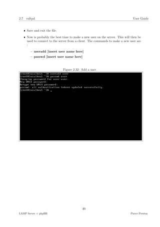 2.7 vsftpd                                                                      User Guide


   • Save and exit the ﬁle.

   • Now is probably the best time to make a new user on the server. This will then be
     used to connect to the server from a client. The commands to make a new user are
     :

       – useradd [insert user name here]
       – passwd [insert user name here]



                              Figure 2.32: Add a user.




                                            40
LAMP Server + phpBB                                                           Pierce Preston
 