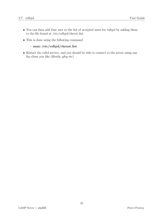 2.7 vsftpd                                                                         User Guide


   • You can then add that user to the list of accepted users for vsftpd by adding them
     to the ﬁle found at /etc/vsftpd/chroot list.

   • This is done using the following command

       – nano /etc/vsftpd/chroot list

   • Restart the vsftd service, and you should be able to connect to the server using any
     ftp client you like (ﬁlezila, gftp etc)




                                             41
LAMP Server + phpBB                                                              Pierce Preston
 