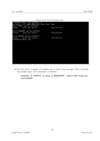 2.8 iptables                                                                   User Guide



                          Figure 2.33: View existing rules.




   • For this server, I simply set iptables up to reject icmp messages with a network
     unreachable reply. The command is as follows:

       – iptables -A INPUT -p icmp -j REQUEST –reject-with icmp-net-
         unreachable




                                            43
LAMP Server + phpBB                                                          Pierce Preston
 