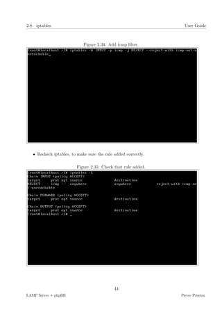 2.8 iptables                                                      User Guide



                             Figure 2.34: Add icmp ﬁlter.




   • Recheck iptables, to make sure the rule added correctly.

                         Figure 2.35: Check that rule added.




                                             44
LAMP Server + phpBB                                             Pierce Preston
 