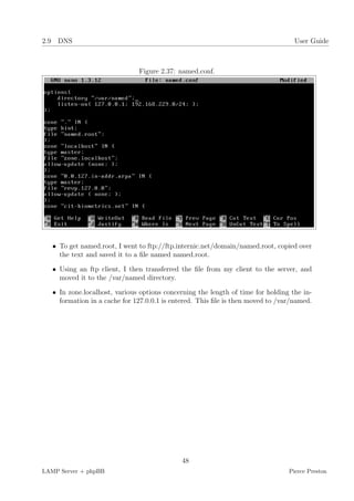 2.9 DNS                                                                            User Guide



                               Figure 2.37: named.conf.




   • To get named.root, I went to ftp://ftp.internic.net/domain/named.root, copied over
     the text and saved it to a ﬁle named named.root.

   • Using an ftp client, I then transferred the ﬁle from my client to the server, and
     moved it to the /var/named directory.

   • In zone.localhost, various options concerning the length of time for holding the in-
     formation in a cache for 127.0.0.1 is entered. This ﬁle is then moved to /var/named.




                                             48
LAMP Server + phpBB                                                              Pierce Preston
 