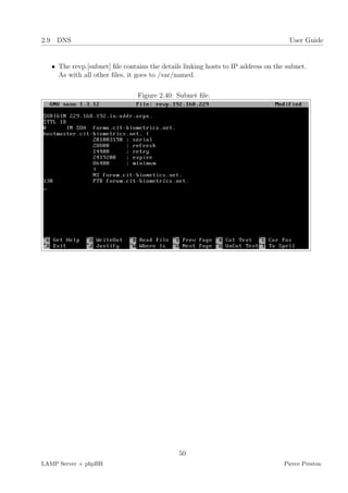 2.9 DNS                                                                             User Guide


   • The revp.[subnet] ﬁle contains the details linking hosts to IP address on the subnet.
     As with all other ﬁles, it goes to /var/named.

                                Figure 2.40: Subnet ﬁle.




                                              50
LAMP Server + phpBB                                                               Pierce Preston
 