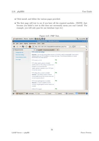 2.10 phpBB3                                                                      User Guide


   • Click install, and follow the various pages provided.

   • The ﬁrst page will test to see if you have all the required modules. (NOTE: Just
     because you failed a test in this does not necessarily mean you can’t install. For
     example, you will only pass for one database type etc)



                                Figure 2.47: PHP Test.




                                              56
LAMP Server + phpBB                                                            Pierce Preston
 