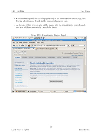 2.10 phpBB3                                                                         User Guide


   • Continue through the installation pages ﬁlling in the administrator details page, and
     leaving all settings as default in the forum conﬁguration page.

   • At the end of this process, you will be logged into the administrator control panel,
     and you will have successfully created the forum


                       Figure 2.51: Administrator Control Panel.




                                              60
LAMP Server + phpBB                                                               Pierce Preston
 