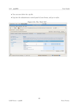 2.10 phpBB3                                                                        User Guide


   • You can now delete the .zip ﬁle.

   • Log into the administrator control panel of your forum, and go to styles.

                            Figure 2.54: The “Style Tab”.




                                             63
LAMP Server + phpBB                                                              Pierce Preston
 