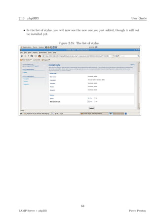 2.10 phpBB3                                                                          User Guide


   • In the list of styles, you will now see the new one you just added, though it will not
     be installed yet.

                             Figure 2.55: The list of styles.




                                              64
LAMP Server + phpBB                                                                Pierce Preston
 