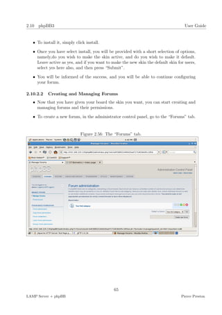 2.10 phpBB3                                                                         User Guide


   • To install it, simply click install.

   • Once you have select install, you will be provided with a short selection of options,
     namely,do you wish to make the skin active, and do you wish to make it default.
     Leave active as yes, and if you want to make the new skin the default skin for users,
     select yes here also, and then press “Submit”.

   • You will be informed of the success, and you will be able to continue conﬁguring
     your forum.

2.10.2.2   Creating and Managing Forums
   • Now that you have given your board the skin you want, you can start creating and
     managing forums and their permissions.

   • To create a new forum, in the administrator control panel, go to the “Forums” tab.


                              Figure 2.56: The “Forums” tab.




                                              65
LAMP Server + phpBB                                                               Pierce Preston
 