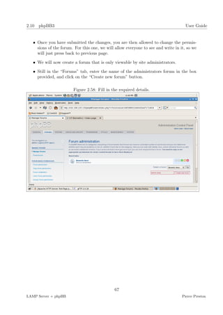 2.10 phpBB3                                                                          User Guide


   • Once you have submitted the changes, you are then allowed to change the permis-
     sions of the forum. For this one, we will allow everyone to see and write in it, so we
     will just press back to previous page.

   • We will now create a forum that is only viewable by site administrators.

   • Still in the “Forums” tab, enter the name of the administrators forum in the box
     provided, and click on the “Create new forum” button.

                        Figure 2.58: Fill in the required details.




                                              67
LAMP Server + phpBB                                                                Pierce Preston
 
