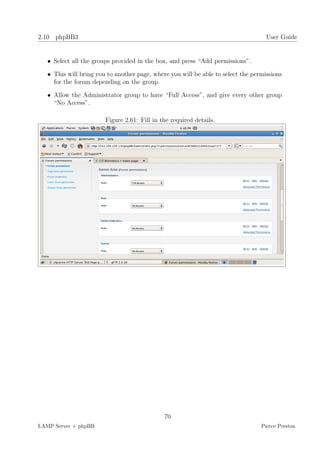2.10 phpBB3                                                                         User Guide


   • Select all the groups provided in the box, and press “Add permissions”.

   • This will bring you to another page, where you will be able to select the permissions
     for the forum depending on the group.

   • Allow the Administrator group to have “Full Access”, and give every other group
     “No Access”.

                        Figure 2.61: Fill in the required details.




                                              70
LAMP Server + phpBB                                                               Pierce Preston
 