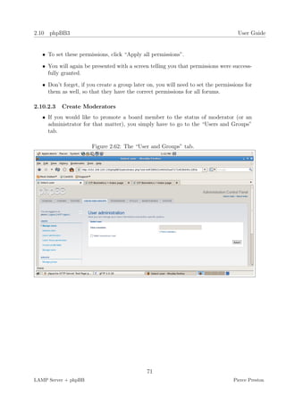 2.10 phpBB3                                                                          User Guide


   • To set these permissions, click “Apply all permissions”.

   • You will again be presented with a screen telling you that permissions were success-
     fully granted.

   • Don’t forget, if you create a group later on, you will need to set the permissions for
     them as well, so that they have the correct permissions for all forums.

2.10.2.3   Create Moderators
   • If you would like to promote a board member to the status of moderator (or an
     administrator for that matter), you simply have to go to the “Users and Groups”
     tab.

                       Figure 2.62: The “User and Groups” tab.




                                              71
LAMP Server + phpBB                                                                Pierce Preston
 