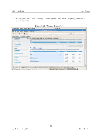 2.10 phpBB3                                                                   User Guide


   • From there, select the “Manage Groups” option, and select the group you wish to
     add the user to.

                          Figure 2.63: “Manage Groups”.




                                           72
LAMP Server + phpBB                                                         Pierce Preston
 